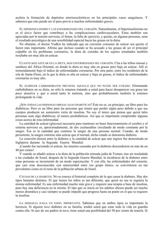 acelera la formación de depósitos arterioescleróticos en los principales vasos sanguíneos. Y
sabemos que esto puede ser el paso previo a muchas enfermedades graves.

    EL HIPERINSULINISMO Y LAS ENFERMEDADES DEL CORAZÓN. Naturalmente, el hiperinsulinismo no
es el único factor que contribuye a las complicaciones cardiovasculares. Éstas también son
agravadas por la tensión nerviosa, el fumar, la falta de ejercicio, y quizás, en algunas personas, sean
el resultado psicológico de una sensibilidad especial hacia las grasas en la dieta.
    No obstante, el doctor Yudkin ha indicado que un creciente consumo de azúcar sea quizás el
factor más importante. Afirma que incluso cuando se ha acusado a las grasas de ser el principal
culpable en los problemas coronarios, la dieta de comidas de los sujetos estudiados también
resultaba ser muy alta en azúcar.

    CUANTO MÁS AZÚCAR EN LA DIETA, MÁS ENFERMEDADES DEL CORAZÓN. Cita a las tribus massai y
samburu del África Oriental, en donde la dieta es muy alta en grasas pero baja en azúcar. Allí es
tremendamente bajo el índice de enfermedades coronarias. Por otra parte, entre los residentes de la
isla de Santa Elena, en la que la dieta es alta en azúcar y baja en grasas, el índice de enfermedades
coronarias es muy alto.

   EL ELIMINAR CARBOHIDRATOS PREVIENE AQUELLO QUE NO PUEDE SER CURADO. Eliminando
carbohidratos en su dieta, no sólo le estamos tratando a usted para hacer desaparecer esa grasa tan
poco atractiva y que a usted tanto le molesta, sino que probablemente también le estemos
prolongando la vida.

   ¿SON TODAS LAS PERSONAS OBESAS ALGO DIABÉTICAS? Éste no es, en principio, un libro para los
diabéticos. Pero es un libro para las personas que tienen que perder algún peso debido a que sus
cuerpos producen un suministro extra de insulina. No soy el único que piensa que quizá tales
personas sean algo diabéticas; al menos prediabéticas. Así que es importante comprender algunas
cosas acerca de esta enfermedad.
   La cantidad de azúcar (glucosa) necesaria para mantener en buen funcionamiento el cerebro y el
sistema nervioso es, aproximadamente, de dos cucharaditas circulando de modo constante por la
sangre. Ésa es la cantidad que contiene la sangre de una persona normal. Cuando, de modo
persistente, la sangre contiene más azúcar que el normal, dicho estado se denomina diabetes.
   La conexión directa entre la diabetes y la cantidad de azúcar que uno ingiere fue demostrada en
Inglaterra durante la Segunda Guerra Mundial.
   ¡Cuando fue racionado el azúcar, las muertes causadas por la diabetes descendieron en más de un
40 por ciento!
   Y cuando se añadió azúcar a la dieta de la población nómada judía de Yemen, tras ser trasladada
a las ciudades de Israel, después de la Segunda Guerra Mundial, la incidencia de la diabetes entre
estas personas se incrementó de un modo espectacular. Y con ella, las enfermedades del corazón,
que casi eran desconocidas con anterioridad entre ese grupo étnico, se convirtieron en tan
prevalentes como en el resto de la población urbana de Israel.

    CAUSAS DE LA DIABETES. NO se conoce el historial completo de lo que causa la diabetes. Hay dos
tipos bastante distintos. El que tienen los niños es tan diferente, que quizá no sea ni siquiera la
misma enfermedad. Es una enfermedad mucho más grave y requiere una terapia a base de insulina,
pues hay una deficiencia en la misma. El tipo que se inicia en los adultos obesos puede ser mucho
menos dramática y casi siempre se puede impedir que progrese hasta un punto en el que se requiere
la insulina.

   LA HERENCIA JUEGA UN PAPEL IMPORTANTE. Sabemos que en ambos tipos es importante la
herencia. Si alguien tuvo diabetes en su familia, tendrá usted que estar toda la vida en guardia
contra ella. Si uno de sus padres la tuvo, tiene usted una posibilidad del 50 por ciento de tenerla. Si
 