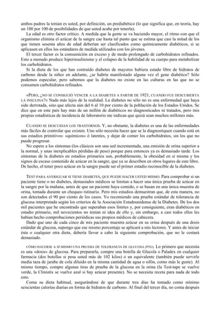ambos padres la tenían es usted, por definición, un prediabético (lo que significa que, en teoría, hay
un 100 por 100 de posibilidades de que usted acabe por tenerla).
   La edad es otro factor crítico. A medida que la gente se va haciendo mayor, el ritmo con que el
organismo elimina el azúcar de la sangre cae hasta tal punto que se estima que casi la mitad de los
que tienen sesenta años de edad deberían ser clasificados como químicamente diabéticos, si se
aplicasen en ellos los estándares de medida utilizados con los jóvenes.
   El tercer factor es la consumición en exceso y de modo prolongado de carbohidratos refinados.
Esto a menudo produce hiperinsulinismo y el colapso de la habilidad de su cuerpo para metabolizar
los carbohidratos.
   Si la dieta de los que han contraído diabetes de mayores hubiera estado libre de hidratos de
carbono desde la niñez en adelante, ¿se habría manifestado alguna vez el gene diabético? Sólo
podemos especular, pero sabemos que la diabetes no existe en las culturas en las que no se
consumen carbohidratos refinados.

  «PERO, ¿NO SE CONSIGUIÓ VENCER A LA DIABETES A PARTIR DE 1921, CUANDO FUE DESCUBIERTA
LA INSULINA?» Nada más lejos de la realidad. La diabetes no sólo no es una enfermedad que haya
sido derrotada, sino que afecta aún del 6 al 10 por ciento de la población de los Estados Unidos. Se
dice que en este país hay más de un millón de diabéticos no diagnosticados ni tratados, pero mis
propias estadísticas de incidencia de laboratorio me indican que quizá sean muchos millones más.

   CUANDO SE DESCUIDAN LOS TRASTORNOS. Y, no obstante, la diabetes es una de las enfermedades
más fáciles de controlar que existen. Uno sólo necesita hacer que se la diagnostiquen cuando está en
sus estadios primitivos: «químicos» ó latentes, y dejar de comer los carbohidratos, sin los que no
puede progresar.
   No espere a los síntomas (los clásicos son una sed incrementada, una emisión de orina superior a
la normal, y unas inexplicables pérdidas de peso) porque para entonces ya es demasiado tarde. Los
síntomas de la diabetes en estadios primarios son, probablemente, la obesidad en sí misma y los
signos de escaso contenido de azúcar en la sangre, que ya se describen en otros lugares de este libro.
De hecho, el tener poco azúcar en la sangre puede ser el primer estadio reconocible de la diabetes.

   TEST PARA AVERIGUAR SI TIENE DIABETES, QUE PUEDE HACER USTED MISMO. Para comprobar si un
paciente tiene o no diabetes, demasiados médicos se limitan a hacer una única prueba de azúcar en
la sangre por la mañana, antes de que un paciente haya comido, o se basan en una única muestra de
orina, tomada durante un chequeo rutinario. Pero mis estudios demuestran que, de esta manera, no
son detectados el 90 por ciento de los casos. Yo recomiendo una prueba estándar de tolerancia de
glucosa interpretada según los criterios de la Asociación Estadounidense de la Diabetes. De los dos
mil pacientes que he encontrado que superaban esos límites y, por consiguiente, eran diabéticos en
estadio primario, mil novecientos no tenían ni idea de ello y, sin embargo, a casi todos ellos les
habían hecho comprobaciones periódicas sus propios médicos de cabecera.
   Dado que uno de cada cinco de mis paciente muestra azúcar en su orina después de una dosis
estándar de glucosa, supongo que ese mismo porcentaje se aplicará a mis lectores. Y antes de iniciar
ésta o cualquier otra dieta, debería llevar a cabo la siguiente comprobación, que no le costará
demasiado.

   CÓMO HACERSE A SÍ MISMO UNA PRUEBA DE TOLERANCIA DE GLUCOSA (PTG).         Lo primero que necesita
es una «dosis» de glucosa. Para prepararla, compre una botella de Glucola o Paladex en cualquier
farmacia (dos botellas si pesa usted más de 102 kilos) o un equivalente (también puede servirle
media taza de jarabe de cola diluido en la misma cantidad de agua o sifón, como más le guste). Al
mismo tiempo, compre algunas tiras de prueba de la glucosa en la orina (la Test-tape se vuelve
verde, la Clinistíx se vuelve azul si hay azúcar presente). No se necesita receta para nada de todo
esto.
   Coma su dieta habitual, asegurándose de que durante tres días ha tomado como mínimo
seiscientas calorías diarias en forma de hidratos de carbono. Al final del tercer día, no coma después
 