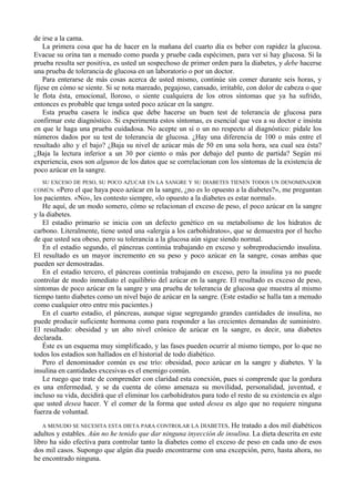 de irse a la cama.
    La primera cosa que ha de hacer en la mañana del cuarto día es beber con rapidez la glucosa.
Evacue su orina tan a menudo como pueda y pruebe cada espécimen, para ver si hay glucosa. Si la
prueba resulta ser positiva, es usted un sospechoso de primer orden para la diabetes, y debe hacerse
una prueba de tolerancia de glucosa en un laboratorio o por un doctor.
    Para enterarse de más cosas acerca de usted mismo, continúe sin comer durante seis horas, y
fíjese en cómo se siente. Si se nota mareado, pegajoso, cansado, irritable, con dolor de cabeza o que
le flota ésta, emocional, lloroso, o siente cualquiera de los otros síntomas que ya ha sufrido,
entonces es probable que tenga usted poco azúcar en la sangre.
    Esta prueba casera le indica que debe hacerse un buen test de tolerancia de glucosa para
confirmar este diagnóstico. Si experimenta estos síntomas, es esencial que vea a su doctor e insista
en que le haga una prueba cuidadosa. No acepte un sí o un no respecto al diagnóstico: pídale los
números dados por su test de tolerancia de glucosa. ¿Hay una diferencia de 100 o más entre el
resultado alto y el bajo? ¿Baja su nivel de azúcar más de 50 en una sola hora, sea cual sea ésta?
¿Baja la lectura inferior a un 30 por ciento o más por debajo del punto de partida? Según mi
experiencia, esos son algunos de los datos que se correlacionan con los síntomas de la existencia de
poco azúcar en la sangre.
  SU EXCESO DE PESO, SU POCO AZUCAR EN LA SANGRE Y SU DIABETES TIENEN TODOS UN DENOMINADOR
COMÚN. «Pero el que haya poco azúcar en la sangre, ¿no es lo opuesto a la diabetes?», me preguntan
los pacientes. «No», les contesto siempre, «lo opuesto a la diabetes es estar normal».
   He aquí, de un modo somero, cómo se relacionan el exceso de peso, el poco azúcar en la sangre
y la diabetes.
   El estadio primario se inicia con un defecto genético en su metabolismo de los hidratos de
carbono. Literalmente, tiene usted una «alergia a los carbohidratos», que se demuestra por el hecho
de que usted sea obeso, pero su tolerancia a la glucosa aún sigue siendo normal.
   En el estadio segundo, el páncreas continúa trabajando en exceso y sobreproduciendo insulina.
El resultado es un mayor incremento en su peso y poco azúcar en la sangre, cosas ambas que
pueden ser demostradas.
   En el estadio tercero, el páncreas continúa trabajando en exceso, pero la insulina ya no puede
controlar de modo inmediato el equilibrio del azúcar en la sangre. El resultado es exceso de peso,
síntomas de poco azúcar en la sangre y una prueba de tolerancia de glucosa que muestra al mismo
tiempo tanto diabetes como un nivel bajo de azúcar en la sangre. (Este estadio se halla tan a menudo
como cualquier otro entre mis pacientes.)
   En el cuarto estadio, el páncreas, aunque sigue segregando grandes cantidades de insulina, no
puede producir suficiente hormona como para responder a las crecientes demandas de suministro.
El resultado: obesidad y un alto nivel crónico de azúcar en la sangre, es decir, una diabetes
declarada.
   Éste es un esquema muy simplificado, y las fases pueden ocurrir al mismo tiempo, por lo que no
todos los estadios son hallados en el historial de todo diabético.
   Pero el denominador común es ese trío: obesidad, poco azúcar en la sangre y diabetes. Y la
insulina en cantidades excesivas es el enemigo común.
   Le ruego que trate de comprender con claridad esta conexión, pues si comprende que la gordura
es una enfermedad, y se da cuenta de cómo amenaza su movilidad, personalidad, juventud, e
incluso su vida, decidirá que el eliminar los carbohidratos para todo el resto de su existencia es algo
que usted desea hacer. Y el comer de la forma que usted desea es algo que no requiere ninguna
fuerza de voluntad.
   A MENUDO SE NECESITA ESTA DIETA PARA CONTROLAR LA DIABETES. He tratado a dos mil diabéticos
adultos y estables. Aún no he tenido que dar ninguna inyección de insulina. La dieta descrita en este
libro ha sido efectiva para controlar tanto la diabetes como el exceso de peso en cada uno de esos
dos mil casos. Supongo que algún día puedo encontrarme con una excepción, pero, hasta ahora, no
he encontrado ninguna.
 