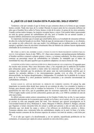 6. ¿QUÉ ES LO QUE CAUSA ESTA PLAGA DEL SIGLO VEINTE?
   Tendemos a dar por sentado el que la forma en que comemos ahora es la forma en que siempre
hemos comido. Nada más lejos de la verdad. Durante la mayor parte de los cincuenta millones de
años que el hombre lleva sobre la Tierra, hemos vivido de la carne y la grasa de los otros animales.
Cuando corrían malos tiempos, las mujeres recogían bayas y raíces. Esto podría haber representado
un total de quince gramos de carbohidratos por día, pero el hombre era un animal cazador, y
nuestros hábitos alimentarios eran primariamente carnívoros.
   Es importante recordar que el cuerpo que usted habita ahora es el resultado de cincuenta millones
de años de evolución basada en esa dieta. Nada de jugo de naranja para el desayuno, y, no obstante,
ese cuerpo no sólo sobrevivió, sino que medró. Los alfeñiques que no podían mantener su salud,
energía y agilidad a base de esta dieta virtualmente libre de hidratos de carbono fueron rápidamente
eliminados de la existencia de la raza.

  DE CÓMO LA DIETA DEL HOMBRE LLEGÓ A TENER UN EFECTO PROFUNDAMENTE DAÑINO PARA SU
SALUD. PASO primero: hacia el año 7000 a. J.C. (hace unos minutos, antropológicamente hablando),
el hombre neolítico comenzó a plantar granos y raíces, y a tornarse sedentario. Su dieta comenzó a
contener un porcentaje mayor de carbohidratos no refinados. Es indudable que el índice de
mortalidad fue muy alto para aquellos que no pudieron adaptarse a la nueva forma de vida.

   A CONTINUACIÓN VINO LA REVOLUCIÓN EN EL PROCESADO DE LOS ALIMENTOS. El segundo paso
fue mucho más reciente. Hace unos doscientos años, y fue originado por la ambición del hombre
para almacenar grano, para tenerlo a mano entre las estaciones de cosecha. Esto se logró, y se
consigue aún, haciendo que los productos del grano sean tan nutricionalmente estériles que ni
siquiera los animales dañinos y los microorganismos puedan vivir en ellos. El arroz fue
descascarillado, las harinas desgerminadas y blanqueadas. El resultado fue la pérdida de la mayor
parte de la vitamina B y otros productos nutritivos esenciales y un consumo incrementado de
carbohidratos refinados.

   LUEGO LLEGÓ EL AZÚCAR REFINADO: EL HIDRATO DE CARBONO ASESINO. El azúcar ha sido
importante en nuestra dieta desde hace menos de un centenar de años. Los cruzados lo trajeron a
Europa, pero durante siglos sólo lo vendían los boticarios. Y lo vendían por gramos. Sólo podían
permitírselo los más ricos, que lo guardaban para las ocasiones especiales. Se calcula que hacia
1750 el inglés medio comía un kilo ochocientos gramos por año, y en 1840 la cantidad era aún de
sólo nueve kilos.
   Es difícil calcular cuánto azúcar consumimos en los Estados Unidos hoy en día. Lo que usamos
tomándolo directamente de la azucarera para echarlo en la fruta y en el cereal, en el té, en el café y
al cocinar es sólo una pequeña parte del total. Tres doctores que ejercen investigación en la
Universidad Estatal de Iowa, Mohamed A. Antar, Margaret A Ohlson y Robert E. Hodges, calculan
que llegamos a tomar cincuenta kilos de azúcar y jarabe por persona y año en toda una serie de
alimentos que van desde las sopas y salsas a los refrescos no alcohólicos, postres y dulces.
Tomamos además otros veintisiete kilos de carbohidratos simples en la miel, la fruta y la leche,
llevando nuestro consumo de las diversas especies de azúcar a un total de setenta y siete kilos por
año.
   Y en el año que siguió a la desafortunada y, en mi opinión, injustificada prohibición de los
ciclamatos, el consumo per cápita de azúcar aumentó en otros dos kilos y pico.
 