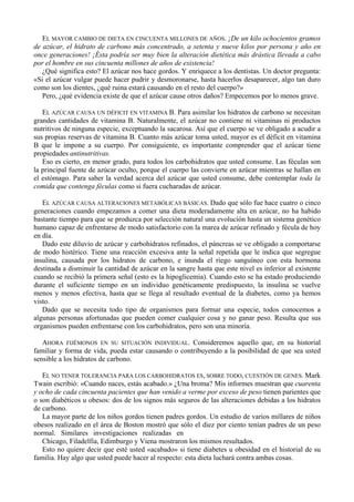 EL MAYOR CAMBIO DE DIETA EN CINCUENTA MILLONES DE AÑOS. ¡De un kilo ochocientos gramos
de azúcar, el hidrato de carbono más concentrado, a setenta y nueve kilos por persona y año en
once generaciones! ¡Ésta podría ser muy bien la alteración dietética más drástica llevada a cabo
por el hombre en sus cincuenta millones de años de existencia!
   ¿Qué significa esto? El azúcar nos hace gordos. Y enriquece a los dentistas. Un doctor pregunta:
«Si el azúcar vulgar puede hacer pudrir y desmoronarse, hasta hacerlos desaparecer, algo tan duro
como son los dientes, ¿qué ruina estará causando en el resto del cuerpo?»
   Pero, ¿qué evidencia existe de que el azúcar cause otros daños? Empecemos por lo menos grave.

   EL AZÚCAR CAUSA UN DÉFICIT EN VITAMINA B. Para asimilar los hidratos de carbono se necesitan
grandes cantidades de vitamina B. Naturalmente, el azúcar no contiene ni vitaminas ni productos
nutritivos de ninguna especie, exceptuando la sacarosa. Así que el cuerpo se ve obligado a acudir a
sus propias reservas de vitamina B. Cuanto más azúcar toma usted, mayor es el déficit en vitamina
B que le impone a su cuerpo. Por consiguiente, es importante comprender que el azúcar tiene
propiedades antinutritivas.
   Eso es cierto, en menor grado, para todos los carbohidratos que usted consume. Las féculas son
la principal fuente de azúcar oculto, porque el cuerpo las convierte en azúcar mientras se hallan en
el estómago. Para saber la verdad acerca del azúcar que usted consume, debe contemplar toda la
comida que contenga féculas como si fuera cucharadas de azúcar.

   EL AZÚCAR CAUSA ALTERACIONES METABÓLICAS BÁSICAS. Dado que sólo fue hace cuatro o cinco
generaciones cuando empezamos a comer una dieta moderadamente alta en azúcar, no ha habido
bastante tiempo para que se produzca por selección natural una evolución hasta un sistema genético
humano capaz de enfrentarse de modo satisfactorio con la marea de azúcar refinado y fécula de hoy
en día.
   Dado este diluvio de azúcar y carbohidratos refinados, el páncreas se ve obligado a comportarse
de modo histérico. Tiene una reacción excesiva ante la señal repetida que le indica que segregue
insulina, causada por los hidratos de carbono, e inunda el riego sanguíneo con esta hormona
destinada a disminuir la cantidad de azúcar en la sangre hasta que este nivel es inferior al existente
cuando se recibió la primera señal (esto es la hipoglicemia). Cuando esto se ha estado produciendo
durante el suficiente tiempo en un individuo genéticamente predispuesto, la insulina se vuelve
menos y menos efectiva, hasta que se llega al resultado eventual de la diabetes, como ya hemos
visto.
   Dado que se necesita todo tipo de organismos para formar una especie, todos conocemos a
algunas personas afortunadas que pueden comer cualquier cosa y no ganar peso. Resulta que sus
organismos pueden enfrentarse con los carbohidratos, pero son una minoría.

   AHORA FIJÉMONOS EN SU SITUACIÓN INDIVIDUAL. Consideremos aquello que, en su historial
familiar y forma de vida, pueda estar causando o contribuyendo a la posibilidad de que sea usted
sensible a los hidratos de carbono.

   EL NO TENER TOLERANCIA PARA LOS CARBOHIDRATOS ES, SOBRE TODO, CUESTIÓN DE GENES. Mark
Twain escribió: «Cuando naces, estás acabado.» ¿Una broma? Mis informes muestran que cuarenta
y ocho de cada cincuenta pacientes que han venido a verme por exceso de peso tienen parientes que
o son diabéticos u obesos: dos de los signos más seguros de las alteraciones debidas a los hidratos
de carbono.
   La mayor parte de los niños gordos tienen padres gordos. Un estudio de varios millares de niños
obesos realizado en el área de Boston mostró que sólo el diez por ciento tenían padres de un peso
normal. Similares investigaciones realizadas en
   Chicago, Filadelfia, Edimburgo y Viena mostraron los mismos resultados.
   Esto no quiere decir que esté usted «acabado» si tiene diabetes u obesidad en el historial de su
familia. Hay algo que usted puede hacer al respecto: esta dieta luchará contra ambas cosas.
 
