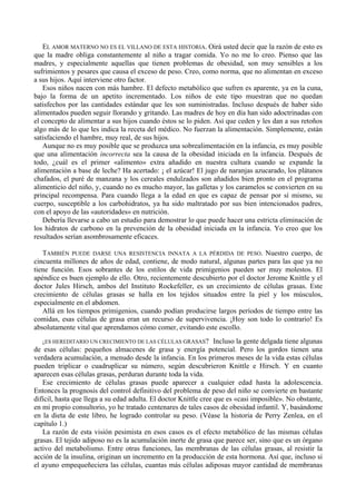 EL AMOR MATERNO NO ES EL VILLANO DE ESTA HISTORIA. Oirá usted decir que la razón de esto es
que la madre obliga constantemente al niño a tragar comida. Yo no me lo creo. Pienso que las
madres, y especialmente aquellas que tienen problemas de obesidad, son muy sensibles a los
sufrimientos y pesares que causa el exceso de peso. Creo, como norma, que no alimentan en exceso
a sus hijos. Aquí interviene otro factor.
   Esos niños nacen con más hambre. El defecto metabólico que sufren es aparente, ya en la cuna,
bajo la forma de un apetito incrementado. Los niños de este tipo muestran que no quedan
satisfechos por las cantidades estándar que les son suministradas. Incluso después de haber sido
alimentados pueden seguir llorando y gritando. Las madres de hoy en día han sido adoctrinadas con
el concepto de alimentar a sus hijos cuando éstos se lo piden. Así que ceden y les dan a sus retoños
algo más de lo que les indica la receta del médico. No fuerzan la alimentación. Simplemente, están
satisfaciendo el hambre, muy real, de sus hijos.
   Aunque no es muy posible que se produzca una sobrealimentación en la infancia, es muy posible
que una alimentación incorrecta sea la causa de la obesidad iniciada en la infancia. Después de
todo, ¿cuál es el primer «alimento» extra añadido en nuestra cultura cuando se expande la
alimentación a base de leche? Ha acertado: ¡ el azúcar! El jugo de naranjas azucarado, los plátanos
chafados, el puré de manzana y los cereales endulzados son añadidos bien pronto en el programa
alimenticio del niño, y, cuando no es mucho mayor, las galletas y los caramelos se convierten en su
principal recompensa. Para cuando llega a la edad en que es capaz de pensar por sí mismo, su
cuerpo, susceptible a los carbohidratos, ya ha sido maltratado por sus bien intencionados padres,
con el apoyo de las «autoridades» en nutrición.
   Debería llevarse a cabo un estudio para demostrar lo que puede hacer una estricta eliminación de
los hidratos de carbono en la prevención de la obesidad iniciada en la infancia. Yo creo que los
resultados serían asombrosamente eficaces.

   TAMBIÉN PUEDE DARSE UNA RESISTENCIA INNATA A LA PÉRDIDA DE PESO. Nuestro cuerpo, de
cincuenta millones de años de edad, contiene, de modo natural, algunas partes para las que ya no
tiene función. Esos sobrantes de los estilos de vida primigenios pueden ser muy molestos. El
apéndice es buen ejemplo de ello. Otro, recientemente descubierto por el doctor Jerome Knittle y el
doctor Jules Hirsch, ambos del Instituto Rockefeller, es un crecimiento de células grasas. Este
crecimiento de células grasas se halla en los tejidos situados entre la piel y los músculos,
especialmente en el abdomen.
   Allá en los tiempos primigenios, cuando podían producirse largos períodos de tiempo entre las
comidas, esas células de grasa eran un recurso de supervivencia. ¡Hoy son todo lo contrario! Es
absolutamente vital que aprendamos cómo comer, evitando este escollo.
   ¿ES HEREDITARIO UN CRECIMIENTO DE LAS CÉLULAS GRASAS? Incluso la gente delgada tiene algunas
de esas células: pequeños almacenes de grasa y energía potencial. Pero los gordos tienen una
verdadera acumulación, a menudo desde la infancia. En los primeros meses de la vida estas células
pueden triplicar o cuadruplicar su número, según descubrieron Knittle e Hirsch. Y en cuanto
aparecen esas células grasas, perduran durante toda la vida.
   Ese crecimiento de células grasas puede aparecer a cualquier edad hasta la adolescencia.
Entonces la prognosis del control definitivo del problema de peso del niño se convierte en bastante
difícil, hasta que llega a su edad adulta. El doctor Knittle cree que es «casi imposible». No obstante,
en mi propio consultorio, yo he tratado centenares de tales casos de obesidad infantil. Y, basándome
en la dieta de este libro, he logrado controlar su peso. (Véase la historia de Perry Zenlea, en el
capítulo 1.)
   La razón de esta visión pesimista en esos casos es el efecto metabólico de las mismas células
grasas. El tejido adiposo no es la acumulación inerte de grasa que parece ser, sino que es un órgano
activo del metabolismo. Entre otras funciones, las membranas de las células grasas, al resistir la
acción de la insulina, originan un incremento en la producción de esta hormona. Así que, incluso si
el ayuno empequeñeciera las células, cuantas más células adiposas mayor cantidad de membranas
 