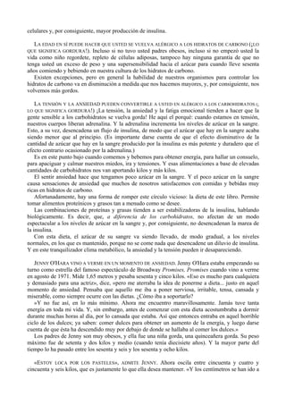 celulares y, por consiguiente, mayor producción de insulina.

   LA EDAD EN SÍ PUEDE HACER QUE USTED SE VUELVA ALÉRGICO A LOS HIDRATOS DE CARBONO (¡LO
QUE SIGNIFICA GORDURA!). Incluso si no tuvo usted padres obesos, incluso si no empezó usted la
vida como niño regordete, repleto de células adiposas, tampoco hay ninguna garantía de que no
tenga usted un exceso de peso y una supersensibilidad hacia el azúcar para cuando lleve sesenta
años comiendo y bebiendo en nuestra cultura de los hidratos de carbono.
   Existen excepciones, pero en general la habilidad de nuestros organismos para controlar los
hidratos de carbono va en disminución a medida que nos hacemos mayores, y, por consiguiente, nos
volvemos más gordos.

    LA TENSIÓN Y LA ANSIEDAD PUEDEN CONVERTIRLE A USTED EN ALÉRGICO A LOS CARBOHIDRATOS (¡
LO QUE SIGNIFICA GORDURA!) ¡La tensión, la ansiedad y la fatiga emocional tienden a hacer que la
gente sensible a los carbohidratos se vuelva gorda! He aquí el porqué: cuando estamos en tensión,
nuestros cuerpos liberan adrenalina. Y la adrenalina incrementa los niveles de azúcar en la sangre.
Esto, a su vez, desencadena un flujo de insulina, de modo que el azúcar que hay en la sangre acaba
siendo menor que al principio. (Es importante darse cuenta de que el efecto disminutivo de la
cantidad de azúcar que hay en la sangre producido por la insulina es más potente y duradero que el
efecto contrario ocasionado por la adrenalina.)
    Es en este punto bajo cuando comemos y bebemos para obtener energía, para hallar un consuelo,
para apaciguar y calmar nuestros miedos, ira y tensiones. Y esas alimentaciones a base de elevadas
cantidades de carbohidratos nos van aportando kilos y más kilos.
    El sentir ansiedad hace que tengamos poco azúcar en la sangre. Y el poco azúcar en la sangre
causa sensaciones de ansiedad que muchos de nosotros satisfacemos con comidas y bebidas muy
ricas en hidratos de carbono.
    Afortunadamente, hay una forma de romper este círculo vicioso: la dieta de este libro. Permite
tomar alimentos proteínicos y grasos tan a menudo como se desee.
    Las combinaciones de proteínas y grasas tienden a ser estabilizadoras de la insulina, hablando
biológicamente. Es decir, que, a diferencia de los carbohidratos, no afectan de un modo
espectacular a los niveles de azúcar en la sangre y, por consiguiente, no desencadenan la marea de
la insulina.
    Con esta dieta, el azúcar de su sangre va siendo llevado, de modo gradual, a los niveles
normales, en los que es mantenido, porque no se come nada que desencadene un diluvio de insulina.
Y en este tranquilizador clima metabólico, la ansiedad y la tensión pueden ir desapareciendo.

   JENNY O'HARA VINO A VERME EN UN MOMENTO DE ANSIEDAD. Jenny O'Hara estaba empezando su
turno como estrella del famoso espectáculo de Broadway Promises, Promises cuando vino a verme
en agosto de 1971. Mide 1,65 metros y pesaba sesenta y cinco kilos. «Eso es mucho para cualquiera
y demasiado para una actriz», dice, «pero me aterraba la idea de ponerme a dieta... justo en aquel
momento de ansiedad. Pensaba que aquello me iba a poner nerviosa, irritable, tensa, cansada y
miserable, como siempre ocurre con las dietas. ¿Cómo iba a soportarlo?
   »Y no fue así, en lo más mínimo. Ahora me encuentro maravillosamente. Jamás tuve tanta
energía en toda mi vida. Y, sin embargo, antes de comenzar con esta dieta acostumbraba a dormir
durante muchas horas al día, por lo cansada que estaba. Así que entonces entraba en aquel horrible
ciclo de los dulces; ya saben: comer dulces para obtener un aumento de la energía, y luego darse
cuenta de que ésta ha descendido muy por debajo de donde se hallaba al comer los dulces.»
   Los padres de Jenny son muy obesos, y ella fue una niña gorda, una quinceañera gorda. Su peso
máximo fue de setenta y dos kilos y medio (cuando tenía diecisiete años). Y la mayor parte del
tiempo lo ha pasado entre los sesenta y seis y los sesenta y ocho kilos.

   «ESTOY LOCA POR LOS PASTELES», ADMITE JENNY. Ahora oscila entre cincuenta y cuatro y
cincuenta y seis kilos, que es justamente lo que ella desea mantener. «Y los centímetros se han ido a
 