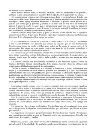 un ritmo de locura», exclama.
   Había probado muchas dietas, y fracasado con todas. «Soy una enamorada de los pasteles»,
confiesa. «Siento verdadera ansia por los dulces de todo tipo. Es esto lo que siempre me arruina.
   »Es verdaderamente extraño y maravilloso que, con esta dieta, ya no sienta hambre de todas esas
cosas que no debo comer. Supongo que lo que hace que la dieta me vaya bien es el que pueda tomar
mantequilla, crema agria y mayonesa. Me encanta la milanesa a la plancha con un poco de ajo y
cubierta con crema agria y pimienta. ¡Hummm! Y un filete con un buen trozo de mantequilla
encima, Y adoro la quiche Lorraine, que es perfectamente legal. Una sólo tiene que dejarse la
corteza. Y disfruto horrores con el pastel de queso. Y me inventé un soufflé de calabaza, hecho con
nata, edulcorantes y especias que es realmente fabuloso.»
   Entre las comidas, Jenny come nueces y queso (su favorito es el Cheddar). Para la comida le
encantan las salchichas de pura carne de vacuno, y para desayunar (con sus huevos) butifarra marca
Jones, una de las calidades sin relleno que no sea cárnico.

  EL SÓLO HECHO DE SER MUJER HACE QUE USTED SEA ESPECIALMENTE SUSCEPTIBLE A LA «ALERGIA
A LOS CARBOHIDRATOS». Es frecuente que incluso las mujeres que no son habitualmente
hipoglicémicas tengan de modo periódico poco azúcar en la sangre la semana antes de la
menstruación. Este estado de cosas puede explicar esa sensación de depresión, irritabilidad e
inestabilidad emocional que altera a tantas mujeres.
   Esa sensación de que «todo se hunde» también lleva a comer alimentos «reconfortantes», tales
como pastas, caramelos y pasteles. Todo el peso que las mujeres ganan antes de sus períodos no es,
siempre, simple agua. En muchas mujeres cada período es seguido por una semana de dieta
acelerada.
   Las mujeres también son peculiarmente vulnerables a una alteración orgánica común de
retención de fluidos, llamada edema idiopático de las mujeres. También ésta es una alteración que
se sabe que es debida al metabolismo de los carbohidratos.
   También a menudo la hipoglicemia y la obesidad se inician con el primer embarazo de una
mujer, y se incrementan con cada embarazo posterior. Los embarazos y el dar a luz aumentan
enormemente las tensiones y ansiedad bajo las que vive una mujer. Y actúan como disparadores que
pueden iniciar una alteración metabólica permanente. Además, durante el embarazo el organismo de
la mujer es inundado por hormonas femeninas, que inician una secreción en exceso de insulina.
   Los tocólogos modernos saben que la hipoglicemia, que se prolonga, puede ser también la causa
de la depresión posterior al parto.

   LA CAFEÍNA TAMBIÉN AGRAVA LA NO TOLERANCIA HACIA LOS HIDRATOS DE CARBONO. La cafeína
de nuestro café (e incluso la teobromina del té) puede llevar a una producción excesiva de insulina.
Nuestro consumo nacional de refrescos no alcohólicos (muchos de los cuales contienen cantidades
significativas de cafeína, tanto como de azúcar) ha contribuido indudablemente a nuestra
vulnerabilidad nacional al exceso de peso, la hipoglicemia, las dolencias del corazón y la diabetes.
   Pero si yo tuviera que seleccionar el factor único causante de la mayor parte de los casos de la
epidemia de obesidad que se ha extendido por todos los países occidentalizados, sería el enorme
consumo de azúcar refinado. Pienso que debería hacerse algo, ahora mismo, para corregir esta
situación.
   Los caramelos y los refrescos no alcohólicos deberían llevar una advertencia equivalente a ésa
que en los paquetes de cigarrillos estadounidenses indica que: «El fumar cigarrillos es peligroso
para su salud.»
   Los paquetes de los productos que contienen azúcar deberían llevar esta etiqueta: «Advertencia:
este producto contiene azúcar y puede ser físicamente nocivo para algunas personas. Consulte a su
médico antes de comprarlo y usarlo.»

   OTROS AGRAVANTES: LA PÍLDORA Y LA TERAPIA DE REEMPLAZO DE LOS ESTRÓGENOS. La píldora
para el control de la natalidad y los estrógenos usados como terapia de reemplazamiento de las
 