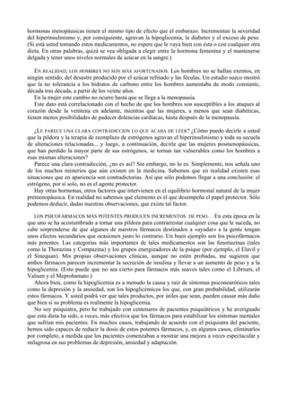 hormonas menopáusicas tienen el mismo tipo de efecto que el embarazo. Incrementan la severidad
del hiperinsulinismo y, por consiguiente, agravan la hipoglicemia, la diabetes y el exceso de peso.
(Si está usted tomando estos medicamentos, no espere que le vaya bien con ésta o con cualquier otra
dieta. En otras palabras, quizá se vea obligada a elegir entre la hormona femenina y el mantenerse
delgada y tener unos niveles normales de azúcar en la sangre.)

   EN REALIDAD, LOS HOMBRES NO SON MÁS AFORTUNADOS. Los hombres no se hallan exentos, en
ningún sentido, del desastre producido por el azúcar refinado y las féculas. Un estudio sueco mostró
que la no tolerancia a los hidratos de carbono entre los hombres aumentaba de modo constante,
década tras década, a partir de los veinte años.
   En la mujer este cambio no ocurre hasta que se llega a la menopausia.
   Este dato está correlacionado con el hecho de que los hombres son susceptibles a los ataques al
corazón desde la veintena en adelante, mientras que las mujeres, a menos que sean diabéticas,
tienen menos posibilidades de padecer dolencias cardíacas, hasta después de la menopausia.

   ¿LE PARECE UNA CLARA CONTRADICCIÓN LO QUE ACABA DE LEER? ¿Cómo puedo decirle a usted
que la píldora y la terapia de reemplazo de estrógenos agravan el hiperinsulinismo y toda su secuela
de alteraciones relacionadas... y luego, a continuación, decirle que las mujeres posmenopáusicas,
que han perdido la mayor parte de sus estrógenos, se tornan tan vulnerables como los hombres a
esas mismas alteraciones?
   Parece una clara contradicción, ¿no es así? Sin embargo, no lo es. Simplemente, nos señala uno
de los muchos misterios que aún existen en la medicina. Sabemos que en realidad existen esas
situaciones que en apariencia son contradictorias. Así que sólo podemos llegar a una conclusión: el
estrógeno, por sí solo, no es el agente protector.
   Hay otras hormonas, otros factores que intervienen en el equilibrio hormonal natural de la mujer
premenopáusica. En realidad no sabemos qué elemento es el que desempeña el papel protector. Sólo
podemos deducir, dadas nuestras observaciones, que existe tal factor.

  LOS PSICOFÁRMACOS MÁS POTENTES PRODUCEN INCREMENTOS DE PESO.                    En esta época en la
que uno se ha acostumbrado a tomar una píldora para contrarrestar cualquier cosa que le suceda, no
cabe sorprenderse de que algunos de nuestros fármacos destinados a «ayudar» a la gente tengan
unos efectos secundarios que ocasionen justo lo contrario. Un buen ejemplo son los psicofármacos
más potentes. Las categorías más importantes de tales medicamentos son las fenotiazinas (tales
como la Thorazina y Compazina) y los grupos energizadores de la psique (por ejemplo, el Elavil y
el Sinequan). Mis propias observaciones clínicas, aunque no estén probadas, me sugieren que
ambos fármacos parecen incrementar la secreción de insulina y llevar a un aumento de peso y a la
hipoglicemia. (Esto puede que no sea cierto para fármacos más suaves tales como el Librium, el
Valium y el Meprobamato.)
   Ahora bien, como la hipoglicemia es a menudo la causa y raíz de síntomas psiconeuróticos tales
como la depresión y la ansiedad, son los hipoglicémicos los que, con gran probabilidad, utilizarán
estos fármacos. Y usted podrá ver que tales productos, por útiles que sean, pueden causar más daño
que bien si su problema es realmente la hipoglicemia.
   No soy psiquiatra, pero he trabajado con centenares de pacientes psiquiátricos y he averiguado
que esta dieta ha sido, a veces, más efectiva que los fármacos para estabilizar los síntomas mentales
que sufrían mis pacientes. En muchos casos, trabajando de acuerdo con el psiquiatra del paciente,
hemos sido capaces de reducir la dosis de estos potentes fármacos, y, en algunos casos, eliminarlos
por completo, a medida que los pacientes comenzaban a mostrar una mejora a veces espectacular y
milagrosa en sus problemas de depresión, ansiedad y adaptación.
 