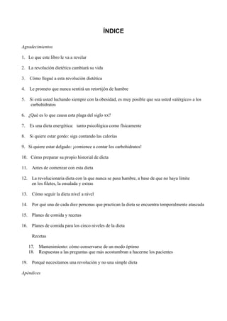ÍNDICE

Agradecimientos

1. Lo que este libro le va a revelar

2. La revolución dietética cambiará su vida

3.    Cómo llegué a esta revolución dietética

4.    Le prometo que nunca sentirá un retortijón de hambre

5. Si está usted luchando siempre con la obesidad, es muy posible que sea usted «alérgico» a los
   carbohidratos

6. ¿Qué es lo que causa esta plaga del siglo xx?

7. Es una dieta energética: tanto psicológica como físicamente

8.    Si quiere estar gordo: siga contando las calorías

9. Si quiere estar delgado: ¡comience a contar los carbohidratos!

10. Cómo preparar su propio historial de dieta

11.    Antes de comenzar con esta dieta

12. La revolucionaria dieta con la que nunca se pasa hambre, a base de que no haya límite
    en los filetes, la ensalada y extras

13.    Cómo seguir la dieta nivel a nivel

14.    Por qué una de cada diez personas que practican la dieta se encuentra temporalmente atascada

15. Planes de comida y recetas

16. Planes de comida para los cinco niveles de la dieta

       Recetas

      17.   Mantenimiento: cómo conservarse de un modo óptimo
      18.   Respuestas a las preguntas que más acostumbran a hacerme los pacientes

19.    Porqué necesitamos una revolución y no una simple dieta

Apéndices
 
