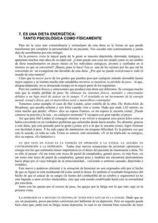 7. ES UNA DIETA ENERGÉTICA:
     TANTO PSICOLÓGICA COMO FÍSICAMENTE
   Para mí la cosa más extraordinaria y estimulante de esta dieta es la forma en que puede
transformar por completo la personalidad de un paciente. Veo suceder esto continuamente y jamás
dejo de asombrarme por este milagro.
   En la primera visita la mayor parte de la gente se muestra deprimida, derrotada, letárgica, y
aparentan muchos más años de su edad real. ¿Cómo puede una cosa tan simple como es un cambio
de dieta transformarlos en pocos meses en los individuos enérgicos, jóvenes y confiados en sí
mismos en que se convierten? ¡Bueno, pues lo hace! Esa es una de las razones por las que me he
convertido en un evangelista tan decidido de esta dieta. ¿Por qué no puede transformarse todo el
mundo de esta manera?
   Claro que la mayor parte de los gordos que pierden peso por cualquier método razonable tienen
mejor aspecto y se sienten mucho más saludables mientras se mantiene su pérdida de peso... lo que,
desgraciadamente, no es demasiado tiempo en la mayor parte de los regímenes.
   Pero los cambios físicos y emocionales que produce esta dieta son diferentes. Se consigue mucho
más que la simple pérdida de peso. Se eliminan los síntomas físicos, mentales y emocionales
debidos a un bajo nivel de azúcar en la sangre. Y el resultado es un incremento de la energía
mental, sexual y física, que es maravilloso notar y maravilloso contemplar.
   Tomemos como ejemplo el caso de Hal Linden, actor estrella de la obra The Rothschilds de
Broadway, que pesaba ochenta y seis kilos cuando vino a verme. Dado que mide 1,82 metros, no
tenía mucho que perder. «Pero», dice su esposa Frances, «a mi esposo le encanta comer. ¡Puede
comerse su porción y la mía... en cualquier momento! Y recupera con gran rapidez el peso».
   Así que para Hal Linden el conseguir eliminar y no volver a recuperar esos pocos kilos extra se
había convertido en un verdadero problema que arrastraba desde hacía mucho. No obstante, gracias
a esta dieta, que está pensada para la gente (¡como yo!) a la que le encanta comer, logró eliminar
con facilidad el peso. Y ha sido capaz de mantenerse sin ninguna dificultad. Es la primera vez que
esto le sucede, en toda su vida. Como es natural, está encantado. «Y se ha triplicado su energía»,
dice su esposa. «Es fantástico.»
  LO QUE ESTÁ EN JUEGO ES LA ENERGÍA EN OPOSICIÓN A LA FATIGA, LA ALEGRÍA EN
CONTRAPOSICIÓN A LA DEPRESIÓN. Todas esas nuevas sensaciones de juventud, optimismo y
energía son las que realmente tienen importancia en el deseo del paciente de mantenerse a dieta. No
es sólo el pensar: «Si me tomo este trozo de pastel de cumpleaños, ganaré peso», es más bien, «si
me tomo este trozo de pastel de cumpleaños, ganaré peso y también me encontraré deslizándome
hacia abajo por el viejo tobogán de la emocionalidad... volviendo a sentirme cansado, deprimido e
irritable».
    Este nuevo y poderoso aliciente y la sensación de bienestar no son originados sólo por el hecho
de que su figura se está moldeando tal como usted lo desea. Es también el resultado bioquímico del
hecho de que el azúcar de su sangre (la fuente del combustible de su cerebro y organismo) ya no
está bajando a unos niveles intolerables, sino que está siendo estabilizado hasta casi la normalidad
por esta dieta.
    Junto con las quejas por el exceso de peso, las quejas por la fatiga son lo que más oigo en la
primera visita.

   LA DEPRESIÓN ES A MENUDO UN SÍNTOMA DE TENER POCO AZÚCAR EN LA SANGRE. Dado que no
soy un psiquiatra, pocos pacientes comienzan por hablarme de su depresión. Pero en seguida queda
bien claro que, junto con su fatiga, notan depresión, lo cual es un síntoma bien conocido de tener
 