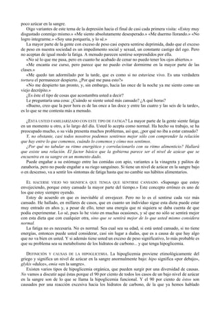 poco azúcar en la sangre.
   Oigo variantes de este tema de la depresión hacia el final de casi cada primera visita: «Estoy muy
disgustado conmigo mismo.» «Me siento absolutamente desesperado.» «Me duermo llorando.» «No
logro integrarme.» «Soy una porquería, y lo sé.»
   La mayor parte de la gente con exceso de peso casi espera sentirse deprimida, dado que el exceso
de peso en nuestra sociedad es un impedimento social y sexual, un constante castigo del ego. Pero
no aceptan de igual modo la fatiga. A menudo parecen sentirse sorprendidos por ella.
   «No sé lo que me pasa, pero en cuanto he acabado de cenar no puedo tener los ojos abiertos.»
   «Me encanta ese curso, pero parece que no puedo evitar dormirme en la mayor parte de las
clases.»
   «Me quedo tan adormilado por la tarde, que es como si no estuviese vivo. Es una verdadera
tortura el permanecer despierto. ¿Por qué me pasa esto?»
   «No me despierto tan pronto, y, sin embargo, hacia las once de la noche ya me siento como un
viejo decrépito.»
   ¿Es éste el tipo de cosas que acostumbra usted a decir?
   Le preguntaría una cosa: ¿Cuándo se siente usted más cansado? ¿A qué horas?
   «Bueno, creo que la peor hora es de las once a las doce y entre las cuatro y las seis de la tarde»,
es lo que se me contesta más a menudo.

   ¿ESTÁ USTED FAMILIARIZADO CON ESTE TIPO DE FATIGA? La mayor parte de la gente siente fatiga
en un momento u otro, a lo largo del día. Usted lo acepta como normal. Ha hecho su trabajo, se ha
preocupado mucho, o su vida presenta muchos problemas, así que, ¿por qué no iba a estar cansado?
   Y, no obstante, casi todos nosotros podemos sentirnos mejor sólo con comprender la relación
que hay entre lo que comemos, cuándo lo comemos y cómo nos sentimos.
   ¿Por qué no tabular su ritmo energético y correlacionarlo con su ritmo alimenticio? Hallará
que existe una relación. El factor básico que la gobierna parece ser el nivel de azúcar que se
encuentra en su sangre en un momento dado.
   Puede engañar a su estómago entre las comidas con apio, variantes a la vinagreta y palitos de
zanahoria, pero no puede engañar a su riego sanguíneo. Si tiene un nivel de azúcar en la sangre bajo
o en descenso, va a sentir los síntomas de fatiga hasta que no cambie sus hábitos alimentarios.

   EL HACERSE VIEJO NO SIGNIFICA QUE TENGA QUE SENTIRSE CANSADO. «Supongo que estoy
envejeciendo, porque estoy cansado la mayor parte del tiempo.» Este concepto erróneo es uno de
los que estoy siempre oyendo.
   Estoy de acuerdo en que es inevitable el envejecer. Pero no lo es el sentirse cada vez más
cansado. He hallado, en millares de casos, que en cuanto un individuo sigue esta dieta puede estar
muy entrado en años y, a pesar de ello, tener una energía que ni siquiera se daba cuenta de que
podía experimentar. Lo sé, pues lo he visto en muchas ocasiones, y sé que no sólo se sentirá mejor
con esta dieta que con cualquier otra, sino que se sentirá mejor de lo que usted mismo considera
normal.
   La fatiga no es necesaria. No es normal. Sea cual sea su edad, si está usted cansado, si no tiene
energías, entonces puede usted considerar, casi sin lugar a dudas, que es a causa de que hay algo
que no va bien en usted. Y si además tiene usted un exceso de peso significativo, lo más probable es
que su problema sea su metabolismo de los hidratos de carbono... y que tenga hipoglicemia.

   DEFINICIÓN Y CAUSAS DE LA HIPOGLICEMIA. La hipoglicemia proviene etimológicamente del
griego y significa un nivel de azúcar en la sangre anormalmente bajo: hipo significa «por debajo»,
glykis «dulce», emia «en la sangre».
   Existen varios tipos de hipoglicemia orgánica, que pueden surgir por una diversidad de causas.
No vamos a discutir aquí éstas porque el 90 por ciento de todos los casos de un bajo nivel de azúcar
en la sangre son de lo que se llama la hipoglicemia funcional. Y el 90 por ciento de éstos son
causados por una reacción excesiva hacia los hidratos de carbono, de la que ya hemos hablado
 
