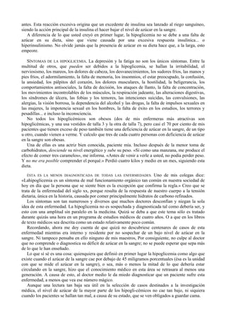 antes. Esta reacción excesiva origina que un excedente de insulina sea lanzado al riego sanguíneo,
siendo la acción principal de la insulina el hacer bajar el nivel de azúcar en la sangre.
   A diferencia de lo que usted creyó en primer lugar, la hipoglicemia no se debe a una falta de
azúcar en su dieta, sino que viene causada por una excesiva respuesta insulínica... o
hiperinsulinismo. No olvide jamás que la presencia de azúcar en su dieta hace que, a la larga, esto
empeore.

   SÍNTOMAS DE LA HIPOGLICEMIA. La depresión y la fatiga no son los únicos síntomas. Entre la
multitud de otros, que pueden ser debidos a la hipoglicemia, se hallan la irritabilidad, el
nerviosismo, los mareos, los dolores de cabeza, los desvanecimientos, los sudores fríos, las manos y
pies fríos, el adormilamiento, la falta de memoria, los insomnios, el estar preocupado, la confusión,
la ansiedad, los pálpitos del corazón, los dolores musculares, la hostilidad, la beligerancia, los
comportamientos antisociales, la falta de decisión, los ataques de llanto, la falta de concentración,
los movimientos incontrolables de los músculos, la respiración jadeante, las alteraciones digestivas,
los síndromes de úlcera, las fobias y los temores, las intenciones suicidas, las convulsiones, las
alergias, la visión borrosa, la dependencia del alcohol y las drogas, la falta de impulsos sexuales en
las mujeres, la impotencia sexual en los hombres, la falta de éxito en los estudios, los terrores y
pesadillas... e incluso la inconsciencia.
   No todos los hipoglicémicos son obesos (dos de mis enfermeras más atractivas son
hipoglicémicas, y una usa vestidos de talla 3 y la otra de talla 7), pero casi el 70 por ciento de mis
pacientes que tienen exceso de peso también tiene una deficiencia de azúcar en la sangre, de un tipo
u otro, cuando vienen a verme. Y calculo que tres de cada cuatro personas con deficiencia de azúcar
en la sangre son obesas.
   Una de ellas es una actriz bien conocida, paciente mía. Incluso después de la menor toma de
carbohidratos, desciende su nivel energético y sube su peso. «Si como una manzana, me produce el
efecto de comer tres caramelos», me informa. «Antes de venir a verle a usted, no podía perder peso.
Y no me era posible comprender el porqué.» Perdió cuatro kilos y medio en un mes, siguiendo esta
dieta.

   ÉSTA ES LA MENOS DIAGNOSTICADA DE TODAS LAS ENFERMEDADES. Uno de mis colegas dice:
«Lahipoglicemia es un síntoma de mal funcionamiento orgánico tan común en nuestra sociedad de
hoy en día que la persona que se siente bien es la excepción que confirma la regla.» Creo que se
trata de la enfermedad del siglo xx, porque resulta de la respuesta de nuestro cuerpo a la tensión
dietaria, única en la historia, causada por comer principalmente hidratos de carbono refinados.
   Los síntomas son tan numerosos y diversos que muchos doctores desconfían y niegan la sola
idea de esta enfermedad. La hipoglicemia no es sospechada y diagnosticada tal como debería ser, y
esto con una amplitud sin paralelo en la medicina. Quizá se deba a que este tema sólo es tratado
durante quizás una hora en un programa de estudios médicos de cuatro años. O a que en los libros
de texto médicos sea descrita como un estado relativamente poco común.
   Recordando, ahora me doy cuenta de que quizá no descubriese centenares de casos de esta
enfermedad mientras era interno y residente por no sospechar de un bajo nivel de azúcar en la
sangre. Ni tampoco pensaba en ello ninguno de mis maestros, Por consiguiente, no culpe al doctor
que no comprende o diagnostica su déficit de azúcar en la sangre; no se puede esperar que sepa más
de lo que le han enseñado.
   Lo que sí sé es una cosa: quienquiera que definió en primer lugar la hipoglicemia como algo que
existe cuando el azúcar de la sangre cae por debajo de 45 miligramos porcentuales (ésa es la unidad
con que se mide el azúcar en la sangre), o sea, más o menos la mitad de lo que debería estar
circulando en la sangre, hizo que el conocimiento médico en esta área se retrasara al menos una
generación. A causa de esto, al doctor medio le da miedo diagnosticar que un paciente sufre esta
enfermedad, a menos que vea ese número mágico.
   Aunque una lectura tan baja sea útil en la selección de casos destinados a la investigación
médica, el nivel de azúcar de la mayor parte de los hipogli-cémicos no cae tan bajo, ni siquiera
cuando los pacientes se hallan tan mal, a causa de su estado, que se ven obligados a guardar cama.
 