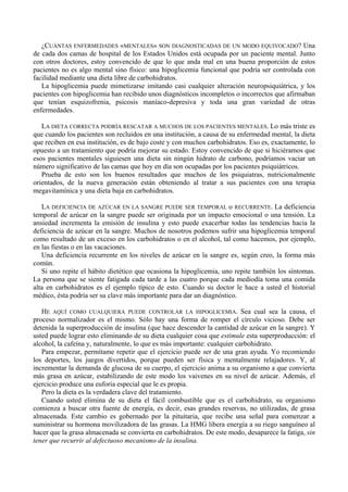 ¿CUÁNTAS ENFERMEDADES «MENTALES» SON DIAGNOSTICADAS DE UN MODO EQUIVOCADO? Una
de cada dos camas de hospital de los Estados Unidos está ocupada por un paciente mental. Junto
con otros doctores, estoy convencido de que lo que anda mal en una buena proporción de estos
pacientes no es algo mental sino físico: una hipoglicemia funcional que podría ser controlada con
facilidad mediante una dieta libre de carbohidratos.
   La hipoglicemia puede mimetizarse imitando casi cualquier alteración neuropsiquiátrica, y los
pacientes con hipoglicemia han recibido unos diagnósticos incompletos o incorrectos que afirmaban
que tenían esquizofrenia, psicosis maníaco-depresiva y toda una gran variedad de otras
enfermedades.

   LA DIETA CORRECTA PODRÍA RESCATAR A MUCHOS DE LOS PACIENTES MENTALES. Lo más triste es
que cuando los pacientes son recluidos en una institución, a causa de su enfermedad mental, la dieta
que reciben en esa institución, es de bajo coste y con muchos carbohidratos. Eso es, exactamente, lo
opuesto a un tratamiento que podría mejorar su estado. Estoy convencido de que si hiciéramos que
esos pacientes mentales siguiesen una dieta sin ningún hidrato de carbono, podríamos vaciar un
número significativo de las camas que hoy en día son ocupadas por los pacientes psiquiátricos.
   Prueba de esto son los buenos resultados que muchos de los psiquiatras, nutricionalmente
orientados, de la nueva generación están obteniendo al tratar a sus pacientes con una terapia
megavitamínica y una dieta baja en carbohidratos.

   LA DEFICIENCIA DE AZÚCAR EN LA SANGRE PUEDE SER TEMPORAL o RECURRENTE. La deficiencia
temporal de azúcar en la sangre puede ser originada por un impacto emocional o una tensión. La
ansiedad incrementa la emisión de insulina y esto puede exacerbar todas las tendencias hacia la
deficiencia de azúcar en la sangre. Muchos de nosotros podemos sufrir una hipoglicemia temporal
como resultado de un exceso en los carbohidratos o en el alcohol, tal como hacemos, por ejemplo,
en las fiestas o en las vacaciones.
   Una deficiencia recurrente en los niveles de azúcar en la sangre es, según creo, la forma más
común.
   Si uno repite el hábito dietético que ocasiona la hipoglicemia, uno repite también los síntomas.
La persona que se siente fatigada cada tarde a las cuatro porque cada mediodía toma una comida
alta en carbohidratos es el ejemplo típico de esto. Cuando su doctor le hace a usted el historial
médico, ésta podría ser su clave más importante para dar un diagnóstico.

   HE AQUÍ COMO CUALQUIERA PUEDE CONTROLAR LA HIPOGLICEMIA. Sea cual sea la causa, el
proceso normalizador es el mismo. Sólo hay una forma de romper el círculo vicioso. Debe ser
detenida la superproducción de insulina (que hace descender la cantidad de azúcar en la sangre). Y
usted puede lograr esto eliminando de su dieta cualquier cosa que estimule esta superproducción: el
alcohol, la cafeína y, naturalmente, lo que es más importante: cualquier carbohidrato.
   Para empezar, permítame repetir que el ejercicio puede ser de una gran ayuda. Yo recomiendo
los deportes, los juegos divertidos, porque pueden ser física y mentalmente relajadores. Y, al
incrementar la demanda de glucosa de su cuerpo, el ejercicio anima a su organismo a que convierta
más grasa en azúcar, estabilizando de este modo los vaivenes en su nivel de azúcar. Además, el
ejercicio produce una euforia especial que le es propia.
   Pero la dieta es la verdadera clave del tratamiento.
   Cuando usted elimina de su dieta el fácil combustible que es el carbohidrato, su organismo
comienza a buscar otra fuente de energía, es decir, esas grandes reservas, no utilizadas, de grasa
almacenada. Este cambio es gobernado por la pituitaria, que recibe una señal para comenzar a
suministrar su hormona movilizadora de las grasas. La HMG libera energía a su riego sanguíneo al
hacer que la grasa almacenada se convierta en carbohidratos. De este modo, desaparece la fatiga, sin
tener que recurrir al defectuoso mecanismo de la insulina.
 