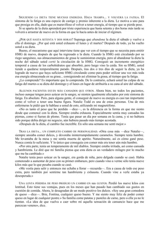 SIGUIENDO LA DIETA TIENE MUCHAS ENERGÍAS. HAGA TRAMPA... Y VOLVERÁ LA FATIGA. El
síntoma de la fatiga es una especie de castigo y premio inherente a la dieta. Le motiva a uno para
que prosiga en ella, dado que es maravilloso el volver a tener energía, al tiempo que se pierde peso.
   Si se aparta de la dieta aprenderá por triste experiencia que hasta setenta y dos horas más tarde se
volverá a arrastrar de nuevo en la forma en que lo hacía antes de iniciar el régimen.

   ¿POR QUÉ HASTA SETENTA Y DOS HORAS? Suponga que abandona la dieta el sábado y vuelve a
ella el domingo. ¿Por qué está usted exhausto el lunes y el martes? Después de todo, ya ha vuelto
usted a su dieta.
   Bueno, el mecanismo que aquí interviene tiene que ver con el tiempo que se necesita para emitir
HMG de nuevo, después de que ha regresado a la dieta. Cuando la HMG está circulando por su
riego sanguíneo, sus almacenamientos de grasa le suministran energía, pero al abandonar la dieta la
noche del sábado usted cortó la circulación de la HMG. Consiguió un incremento energético
temporal a causa de los carbohidratos que absorbió, pero luego vino la caída. Sin su HMG, usted
tiende a quedarse temporalmente parado. Después, tras dos o tres días de seguir la dieta, ya ha
logrado de nuevo que haya suficiente HMG circulando como para poder utilizar una vez más toda
esa energía almacenada en su grasa... consiguiendo así eliminar la grasa, al tiempo que la fatiga.
   ¿Lo comprende? Es importante que lo comprenda. De lo contrario, echará usted las culpas de su
fatiga del martes a su dieta del domingo y el lunes en lugar de atribuirla a su cana al aire del sábado.

   ALGUNOS PACIENTES ESTÁN MÁS CANSADOS QUE OTROS. Ahora bien, no todos los pacientes,
incluso aunque tengan poco azúcar en la sangre, se sienten igualmente afectados por este síntoma de
fatiga. En absoluto. Pero, para alguna gente, el conseguir de nuevo su energía es casi tan importante
como el volver a tener una buena figura. Natalie Todd es una de estas personas. Una de mis
enfermeras le pidió que le hablase a usted de esto, utilizando mi magnetófono.
   «No es tanto el peso que he perdido —dice—, es la diferencia en la forma en que me siento
desde que comencé con la dieta. Siempre estaba exhausta. Especialmente sentía muy cansadas las
piernas, como si fueran de plomo. Tenía que pasar un día por semana en la cama, y si no hubiera
sido porque debía dirigir mi negocio, aún hubiera pasado más tiempo acostada.
   »Después de la dieta, el cambio fue increíble. En sólo una semana me sentí mejor.»

   TRAS LA DIETA... UN COMPLETO CAMBIO DE PERSONALIDAD. «Otra cosa más —dice Natalie—,
siempre ansiaba comer dulces, y devoraba ininterrumpidamente caramelos. Siempre tenía hambre.
Me levantaba de la mesa y me sentía muerta de apetito. Naturalmente, así es cómo gané peso.
Nunca comía lo suficiente. Y lo único que conseguía con comer más era tener aún más hambre.
   «Por otra parte, tenía un temperamento de mil diablos. Siempre estaba irritada, así como cansada
y hambrienta. Le diré que mi familia piensa que esta dieta es un verdadero milagro por lo mucho
que me ha cambiado.»
   Natalie tenía poco azúcar en la sangre, era gorda de niña, pero delgada cuando se casó. Había
comenzado a aumentar de peso con su primer embarazo, pero cuando vino a verme sólo tenía nueve
kilos más que lo que pesaba cuando se casó.
   «Me vestía para salir y entonces me echaba a llorar —recuerda—. Era a causa de todo ese peso
extra, pero también por sentirme tan hambrienta y exhausta. Cuando vine a verle estaba ya
desesperada.»

   UNA LENTA PÉRDIDA DE PESO PRODUJO UN CAMBIO EN sus GUSTOS. Perdió los nueve kilos con
lentitud. Esto tiene sus ventajas, pues en los meses que han pasado han cambiado sus gustos en
cuestión de comida. Ahora, le desagradan de un modo positivo los dulces. «Soy una gran comedora
de queso —dice—. Brie, Fontina, cualquier queso bueno. Y me siento muy feliz de poder comer
queso en lugar de cualquier postre.» Su familia come patatas y pasteles de carne, pero a ella ya no le
tientan. «La idea de que vuelva a caer sobre mí aquella sensación de cansancio hace que me
parezcan veneno», dice.
 