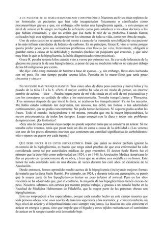 A UN PACIENTE SE LE HABÍA DIAGNOSTICADO COMO PSICÓTICO. Nuestros        archivos están repletos de
los historiales de pacientes que han sido incapacitados físicamente o clasificados como
psiconeuróticos graves y que, sin embargo, sólo tenían una hipoglicemia aguda... y esto porque su
nivel de azúcar en la sangre no bajaba lo suficiente como para satisfacer a los otros doctores a los
que habían consultado, y que no creían que ésa fuera la raíz de su problema. Cuando fueron
colocados bajo este régimen, desaparecieron los síntomas de toda su vida, como por obra de magia.
   Uno de estos casos no se aparta de mi mente a causa de la tremenda sensibilidad de esa paciente
a las más ínfimas cantidades de hidratos de carbono. En un principio, Grace R. vino a verme porque
quería perder peso, pero sus verdaderos problemas eran físicos (se veía, literalmente, obligada a
guardar cama a causa de la debilidad) y mentales (incluso un psiquiatra que conozco, y que sabe
muy bien lo que es la hipoglicemia, la había diagnosticado como psicótica).
   Grace R. pesaba sesenta kilos cuando vino a verme por primera vez. Su curva de tolerancia de la
glucosa me parecía la de una hipoglicémica, a pesar de que su medición inferior no caía por debajo
de los 68 miligramos por ciento.
   Me dijo: «Me estoy matando de hambre a base de ayunos... y, sin embargo, llevo años luchando
con mi peso. En otro tiempo pesaba setenta kilos. Pensaba en lo maravilloso que sería pesar
cincuenta y cinco.»

   No NECESITÓ MÁS TRANQUILIZANTES. Tras cinco años de dieta pesa cuarenta y nueve kilos y ha
pasado de la talla 12 a la 6. «Pero el mayor cambio ha sido en mi modo de pensar, un enorme
cambio de actitud —dice—. Pasaba buena parte de mi vida tirada en el sofá de mi psicoanalista y
con los consejeros en cuidado de niños y los matrimoniales. Tomaba tranquilizantes y Thorazina.
¡Tres semanas después de que inicié la dieta, se acabaron los tranquilizantes! Ya no los necesito.
Me había estado sintiendo tan deprimida, tan ansiosa, tan débil, tan llorosa o tan adormilada
continuamente, que no podía concentrarme. No podía tomar decisiones. Ni siquiera podía acabar las
frases. Todo el mundo, incluyéndome a mí misma, pensaba que era la mayor hipocondríaca, la
mayor psiconeurótica de todos los tiempos. Luego empecé con la dieta y todos mis problemas
desaparecieron. ¡Es fantástico!
   «Soy una de esas personas cuyo cuerpo no puede soportar nada que se convierta en azúcar. Si me
tomaba ocho veneras, tenía que pasar todo un día en cama a causa de la debilidad.» (Las veneras
son uno de los pocos alimentos marinos que contienen una cantidad significativa de carbohidratos:
más o menos un gramo por cada treinta.)

   QUÉ DEBE HACER SI ES USTED HIPOGLICÉMICO. Dado que quizá su doctor prefiera ignorar la
existencia de la hiploglicemia, es bueno que tenga usted pruebas de que esta enfermedad ha sido
considerada como tal por autoridades médicas de gran renombre. El doctor Seale Harris fue el
primero que la describió como enfermedad en 1924, y en 1949, la Asociación Médica Americana le
dio un premio en reconocimiento de su obra, e hizo que se acuñase una medalla en su honor. Este
honor ha sido conferido sólo en una docena de veces durante los cien años de existencia de la
Asociación.
   Desde entonces, hemos aprendido mucho acerca de la hipoglicemia (incluyendo mejores formas
de tratarla que la dieta Seale Harris). Por ejemplo, en 1924, y durante toda una generación, se pensó
que la mayor parte de los hipoglicémicos tenían un peso inferior al normal. Pero en los años
recientes se ha observado que, por el contrario, la mayoría de los hipoglicémicos tienen exceso de
peso. Nosotros sabemos con certeza por nuestro propio trabajo, y gracias a un estudio hecho en la
Facultad de Medicina Hahnemann de Filadelfia, que la mayor parte de las personas obesas son
hipoglicémicas.
   Esto no sorprenderá a los especialistas, porque cada estudio hecho en este campo muestra que
toda persona obesa tiene unos niveles de insulina superiores a los normales, y, como recordarán, un
bajo nivel de azúcar y el hiperinsulinismo casi siempre van juntos. La insulina no sólo convierte el
azúcar en energía o grasa, sino que impide que el hígado y otros tejidos reabastezcan el suministro
de azúcar en la sangre cuando está demasiado bajo.
 