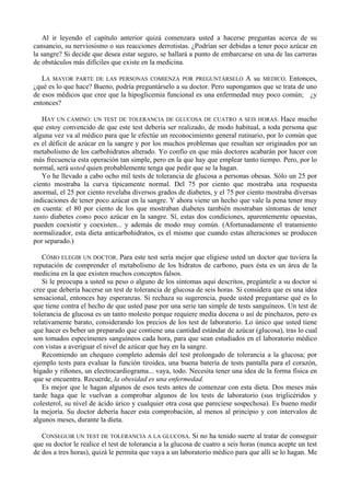 Al ir leyendo el capítulo anterior quizá comenzara usted a hacerse preguntas acerca de su
cansancio, su nerviosismo o sus reacciones derrotistas. ¿Podrían ser debidas a tener poco azúcar en
la sangre? Si decide que desea estar seguro, se hallará a punto de embarcarse en una de las carreras
de obstáculos más difíciles que existe en la medicina.

   LA MAYOR PARTE DE LAS PERSONAS COMIENZA POR PREGUNTÁRSELO A su MEDICO. Entonces,
¿qué es lo que hace? Bueno, podría preguntárselo a su doctor. Pero supongamos que se trata de uno
de esos médicos que cree que la hipoglicemia funcional es una enfermedad muy poco común; ¿y
entonces?

   HAY UN CAMINO: UN TEST DE TOLERANCIA DE GLUCOSA DE CUATRO A SEIS HORAS. Hace mucho
que estoy convencido de que este test debería ser realizado, de modo habitual, a toda persona que
alguna vez va al médico para que le efectúe un reconocimiento general rutinario, por lo común que
es el déficit de azúcar en la sangre y por los muchos problemas que resultan ser originados por un
metabolismo de los carbohidratos alterado. Yo confío en que más doctores acabarán por hacer con
más frecuencia esta operación tan simple, pero en la que hay que emplear tanto tiempo. Pero, por lo
normal, será usted quien probablemente tenga que pedir que se la hagan.
   Yo he llevado a cabo ocho mil tests de tolerancia de glucosa a personas obesas. Sólo un 25 por
ciento mostraba la curva típicamente normal. Del 75 por ciento que mostraba una respuesta
anormal, el 25 por ciento revelaba diversos grados de diabetes, y el 75 por ciento mostraba diversas
indicaciones de tener poco azúcar en la sangre. Y ahora viene un hecho que vale la pena tener muy
en cuenta: el 80 por ciento de los que mostraban diabetes también mostraban síntomas de tener
tanto diabetes como poco azúcar en la sangre. Sí, estas dos condiciones, aparentemente opuestas,
pueden coexistir y coexisten... y además de modo muy común. (Afortunadamente el tratamiento
normalizador, esta dieta anticarbohidratos, es el mismo que cuando estas alteraciones se producen
por separado.)

   CÓMO ELEGIR UN DOCTOR. Para este test sería mejor que eligiese usted un doctor que tuviera la
reputación de comprender el metabolismo de los hidratos de carbono, pues ésta es un área de la
medicina en la que existen muchos conceptos falsos.
   Si le preocupa a usted su peso o alguno de los síntomas aquí descritos, pregúntele a su doctor si
cree que debería hacerse un test de tolerancia de glucosa de seis horas. Si considera que es una idea
sensacional, entonces hay esperanzas. Si rechaza su sugerencia, puede usted preguntarse qué es lo
que tiene contra el hecho de que usted pase por una serie tan simple de tests sanguíneos. Un test de
tolerancia de glucosa es un tanto molesto porque requiere media docena o así de pinchazos, pero es
relativamente barato, considerando los precios de los test de laboratorio. Lo único que usted tiene
que hacer es beber un preparado que contiene una cantidad estándar de azúcar (glucosa), tras lo cual
son tomados especímenes sanguíneos cada hora, para que sean estudiados en el laboratorio médico
con vistas a averiguar el nivel de azúcar que hay en la sangre.
   Recomiendo un chequeo completo además del test prolongado de tolerancia a la glucosa; por
ejemplo tests para evaluar la función tiroidea, una buena batería de tests pantalla para el corazón,
hígado y riñones, un electrocardiograma... vaya, todo. Necesita tener una idea de la forma física en
que se encuentra. Recuerde, la obesidad es una enfermedad.
   Es mejor que le hagan algunos de esos tests antes de comenzar con esta dieta. Dos meses más
tarde haga que le vuelvan a comprobar algunos de los tests de laboratorio (sus triglicéridos y
colesterol, su nivel de ácido úrico y cualquier otra cosa que pareciese sospechosa). Es bueno medir
la mejoría. Su doctor debería hacer esta comprobación, al menos al principio y con intervalos de
algunos meses, durante la dieta.

   CONSEGUIR UN TEST DE TOLERANCIA A LA GLUCOSA. Si no ha tenido suerte al tratar de conseguir
que su doctor le realice el test de tolerancia a la glucosa de cuatro a seis horas (nunca acepte un test
de dos a tres horas), quizá le permita que vaya a un laboratorio médico para que allí se lo hagan. Me
 
