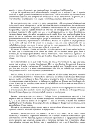 asombra el número de pacientes que han tomado esta alternativa en los últimos años.
   Así que ha logrado superar el primer obstáculo: conseguir que le hicieran el test, el segundo
obstáculo es lograr que se lo interpreten de modo correcto. En la actualidad no hay unos estándares
comúnmente aceptados para interpretar los resultados de un test de tolerancia a la glucosa, en lo
referente al bajo nivel de azúcar en la sangre, como lo hay para el caso de la diabetes.

   EL SEGUNDO CAMINO: VEA LO QUE ESTA DIETA LOGRA DARLE. ¿Me permite que le haga partícipe
de los beneficios de mi experiencia con los pacientes? He estado estudiando mis datos referentes a
ocho mil tests de tolerancia a la glucosa y tratado de correlacionarlos con los síntomas que tenían
mis pacientes, y que han logrado eliminar con esta dieta tan antihipoglicémica. Esto es lo que he
averiguado mientras llevaba a cabo esos tests y con el seguimiento de los casos de millares de
pacientes durante todos estos años: los pacientes pueden sufrir de un bajo nivel en el azúcar de su
sangre sin que se produzcan unos resultados muy espectaculares en los tests de tolerancia de
glucosa (han mostrado los síntomas típicos que ya he mencionado: fatiga, volubilidad emocional,
depresión, irritabilidad, imposibilidad de concentrarse). Cuando los he puesto en un programa que
va en contra del bajo nivel de azúcar en la sangre, o sea, esta dieta virtualmente libre de
carbohidratos, pierden peso y, en la mayor parte de los casos, desaparecen los síntomas. En mi
propia consulta he observado al menos a un millar de personas así.
   He tratado de establecer criterios mediante los cuales interpretar un test de tolerancia a la glucosa
de forma que se correlacione en un ciento por ciento con los síntomas reales, pero, hasta el
momento, no hay ningún punto límite o línea de demarcación. Ya he mencionado algunos de los
criterios más útiles en el capítulo 5. Pero, en el análisis final, el mejor test sigue siendo la prueba
clínica.
   ES UN TEST PRÁCTICO EN EL QUE USTED PERDERÁ DE DOS        A CUATRO KILOS. He aquí una forma
simple para averiguar si es usted hipoglicémico. Lleve a cabo la dieta de prueba de la primera
semana que se describe en el capítulo 12. Naturalmente, perderá peso. Si también se da cuenta de
que tiene más energía y se siente considerablemente más feliz, es probable que también esté
corrigiendo su anomalía en lo referente a los carbohidratos.

   LITERALMENTE, PUEDE USTED SER UNA NUEVA PERSONA. En sólo cuatro días puede realizarse
todo un espectacular cambio de personalidad si tiene usted una alteración en el azúcar de la sangre
que esté siendo corregida por la dieta. Pero, una advertencia: tal como le he dicho antes, algunas
personas con poco azúcar en la sangre se hallan en un equilibrio tan delicado que, literalmente, dos
granos de uva que les suministren tres gramos de carbohidratos pueden representar una diferencia
total en cómo se sientan.
   No hallará las respuestas correctas a menos que siga de modo exacto el programa de comidas de
la primera semana. Los resultados pueden no ser significativos si decide que no le es posible dejar
de tomar fruta en el desayuno o incluso si añade catsup a su hamburguesa.

   PRUEBE LA DIETA DURANTE UNA SEMANA. En lugar de tres grandes comidas, tome seis o siete
pequeñas dosis de alimentos al día. Tómese las megadosis recomendadas del complejo vitamínico
B, C y E, tal como se explica en el capítulo 14. Esto es necesario. Servirán para mantener
equilibrado el nivel del azúcar de su sangre. Si usted pierde peso y desaparecen los síntomas, sabrá
que se halla en el buen camino.
   Llegado a este punto me siento tentado a dar un nuevo axioma: Cuanto mejor se sienta usted
siguiendo esta dieta, tanto más sufre usted de hipoglucemia.

   PELIGROS LATENTES QUE EXISTEN EN EL CAMINO A UN BUEN TRATAMIENTO DE LA HIPOGLICEMIA.
Ahora que ya ha superado los primeros obstáculos, aún se enfrenta usted con el obstáculo de lograr
un tratamiento correcto. Recuerde, algunos doctores aún siguen tratando la hipoglicemia diciéndole
a usted que coma algo azucarado. Aunque esto es claramente incorrecto para el tratamiento a largo
plazo, el azúcar tiene dos usos distintos para el hipoglicémico. Uno es en el diagnóstico: cuando
 