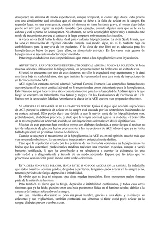 desaparece un síntoma de modo espectacular, aunque temporal, al comer algo dulce, esto prueba
con una certidumbre casi absoluta que el síntoma se debe a la falta de azúcar en la sangre. En
segundo lugar, en una emergencia, cuando el síntoma se torna bastante grave, el tomar algo dulce
puede ser útil para lograr un rápido remedio (por ejemplo, cuando alguien nota que se le va la
cabeza y está a punto de desmayarse). No obstante, no sería aconsejable repetir muy a menudo este
modo de tratamiento, porque el azúcar a la larga empeora sobremanera la situación.
   A veces no es fácil hallar la dieta ideal para cualquier hipoglicémico. La dieta Seale Harris, que
ha sido el tratamiento de régimen estándar durante casi medio siglo, no es lo bastante baja en
carbohidratos para la mayoría de los pacientes. Y la dieta de este libro no es adecuada para los
hipoglicémicos bajos de peso (para ellos, es demasiado estricta). En los casos más graves de
hipoglicemia se necesita un doctor experimentado.
   Pero tenga cuidado con esos «especialistas» que tratan a los hipoglicémicos con inyecciones.

   ADVERTENCIA: LAS INYECCIONES DE EXTRACTO CORTICAL ADRENAL NO SON LA SOLUCIÓN. Si bien
muchos doctores infravaloran la hipoglicemia, un pequeño núcleo ha hecho casi un culto de ella.
   Si usted se encuentra con uno de esos doctores, no sólo le escuchará muy atentamente y le dará
una dieta baja en carbohidratos, sino que también le recomendará una cara serie de inyecciones de
un fármaco llamado ACE.
   ACE significa extracto cortical adrenal (Adrenal Cortical Extract). Las compañías farmacéuticas
que producen el extracto cortical adrenal no lo recomiendan como tratamiento para la hipoglicemia.
Este fármaco surgió hace treinta años como tratamiento para la enfermedad de Addison (para la que
luego se encontró un tratamiento más barato y mejor). En las Evaluaciones de Fármacos de 1971
hechas por la Asociación Médica Americana se decía de la ACE que era «un preparado obsoleto».

   SE APRESURA EL DESARROLLO DE LA DIABETES PRECOZ. Quizá le digan que necesita inyecciones
de ACE porque su carencia de azúcar en la sangre está causada por las secreciones inadecuadas de
su corteza adrenal. Sólo puedo decir que debido a que la mayor parte de los hipoglicémicos son,
probablemente, diabéticos precoces, y dado que la terapia adrenal agrava la diabetes, el desarrollo
de la misma podría ser acelerado cuando se dan inyecciones adrenales en dosis significativas.
   Muchas de esas personas han venido a verme con diabetes declarada, a pesar de que al revisar su
test de tolerancia de glucosa hecho previamente a las inyecciones de ACE observé que ya se había
hallado presente un primitivo estadio de diabetes.
   Cuando se usa para el tratamiento de la hipoglicemia, la ACE es, en mi opinión, mucho más que
«un preparado obsoleto». Es un producto innecesario y potencialmente dañino.
   Creo que la reputación creada por las prácticas de los llamados «doctores en hipoglicemia» ha
hecho que los auténticos profesionales médicos tuviesen una reacción excesiva, aunque a veces
bastante justificada, lo que ha contribuido a su reluctancia a aceptar la existencia de esta
enfermedad y a diagnosticarla y tratarla de un modo adecuado. Espero que las ideas que he
presentado sean un feliz punto medio entre ambos extremos.

   ESTA DIETA NO OFRECE PELIGRO, TENGA USTED O NO POCO AZÚCAR EN LA SANGRE. Es indudable
que todos nosotros, seamos gordos, delgados o perfectos, tengamos poco azúcar en la sangre o no,
tenemos períodos de fatiga, depresión e irritabilidad.
   Es obvio que ni ésta ni ninguna otra dieta pueden impedirlos. Esos momentos malos forman
parte de la naturaleza humana.
   Pero también es cierto que la fatiga, depresión e irritabilidad continuadas, y todos esos otros
síntomas que ya ha leído, pueden tener una base puramente física en el hambre celular, debido a la
carencia del azúcar adecuado en la sangre.
   Así que, mientras desciende su peso sin pasar hambre, gracias a esta dieta, y disminuye su
colesterol y sus triglicéridos, también controlará sus síntomas si tiene usted poco azúcar en la
sangre, diabetes precoz o ambas cosas.
 