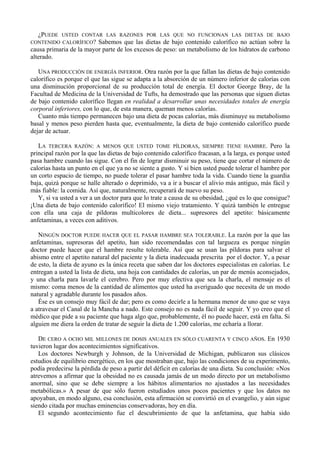 ¿PUEDE USTED CONTAR LAS RAZONES POR LAS QUE NO FUNCIONAN LAS DIETAS DE BAJO
CONTENIDO CALORÍFICO? Sabemos que las dietas de bajo contenido calorífico no actúan sobre la
causa primaria de la mayor parte de los excesos de peso: un metabolismo de los hidratos de carbono
alterado.

   UNA PRODUCCIÓN DE ENERGÍA INFERIOR. Otra razón por la que fallan las dietas de bajo contenido
calorífico es porque el que las sigue se adapta a la absorción de un número inferior de calorías con
una disminución proporcional de su producción total de energía. El doctor George Bray, de la
Facultad de Medicina de la Universidad de Tufts, ha demostrado que las personas que siguen dietas
de bajo contenido calorífico llegan en realidad a desarrollar unas necesidades totales de energía
corporal inferiores, con lo que, de esta manera, queman menos calorías.
   Cuanto más tiempo permanecen bajo una dieta de pocas calorías, más disminuye su metabolismo
basal y menos peso pierden hasta que, eventualmente, la dieta de bajo contenido calorífico puede
dejar de actuar.

   LA TERCERA RAZÓN: A MENOS QUE USTED TOME PÍLDORAS, SIEMPRE TIENE HAMBRE. Pero la
principal razón por la que las dietas de bajo contenido calorífico fracasan, a la larga, es porque usted
pasa hambre cuando las sigue. Con el fin de lograr disminuir su peso, tiene que cortar el número de
calorías hasta un punto en el que ya no se siente a gusto. Y si bien usted puede tolerar el hambre por
un corto espacio de tiempo, no puede tolerar el pasar hambre toda la vida. Cuando tiene la guardia
baja, quizá porque se halle alterado o deprimido, va a ir a buscar el alivio más antiguo, más fácil y
más fiable: la comida. Así que, naturalmente, recuperará de nuevo su peso.
   Y, si va usted a ver a un doctor para que lo trate a causa de su obesidad, ¿qué es lo que consigue?
¡Una dieta de bajo contenido calorífico! El mismo viejo tratamiento. Y quizá también le entregue
con ella una caja de píldoras multicolores de dieta... supresores del apetito: básicamente
anfetaminas, a veces con aditivos.

   NINGÚN DOCTOR PUEDE HACER QUE EL PASAR HAMBRE SEA TOLERABLE. La razón por la que las
anfetaminas, supresoras del apetito, han sido recomendadas con tal largueza es porque ningún
doctor puede hacer que el hambre resulte tolerable. Así que se usan las píldoras para salvar el
abismo entre el apetito natural del paciente y la dieta inadecuada prescrita por el doctor. Y, a pesar
de esto, la dieta de ayuno es la única receta que saben dar los doctores especialistas en calorías. Le
entregan a usted la lista de dieta, una hoja con cantidades de calorías, un par de menús aconsejados,
y una charla para lavarle el cerebro. Pero por muy efectiva que sea la charla, el mensaje es el
mismo: coma menos de la cantidad de alimentos que usted ha averiguado que necesita de un modo
natural y agradable durante los pasados años.
   Ése es un consejo muy fácil de dar; pero es como decirle a la hermana menor de uno que se vaya
a atravesar el Canal de la Mancha a nado. Este consejo no es nada fácil de seguir. Y yo creo que el
médico que pide a su paciente que haga algo que, probablemente, él no puede hacer, está en falta. Si
alguien me diera la orden de tratar de seguir la dieta de 1.200 calorías, me echaría a llorar.

   DE CERO A OCHO MIL MILLONES DE DOSIS ANUALES EN SÓLO CUARENTA Y CINCO AÑOS. En 1930
tuvieron lugar dos acontecimientos significativos.
   Los doctores Newburgh y Johnson, de la Universidad de Michigan, publicaron sus clásicos
estudios de equilibrio energético, en los que mostraban que, bajo las condiciones de su experimento,
podía predecirse la pérdida de peso a partir del déficit en calorías de una dieta. Su conclusión: «Nos
atrevemos a afirmar que la obesidad no es causada jamás de un modo directo por un metabolismo
anormal, sino que se debe siempre a los hábitos alimentarios no ajustados a las necesidades
metabólicas.» A pesar de que sólo fueron estudiados unos pocos pacientes y que los datos no
apoyaban, en modo alguno, esa conclusión, esta afirmación se convirtió en el evangelio, y aún sigue
siendo citada por muchas eminencias conservadoras, hoy en día.
   El segundo acontecimiento fue el descubrimiento de que la anfetamina, que había sido
 