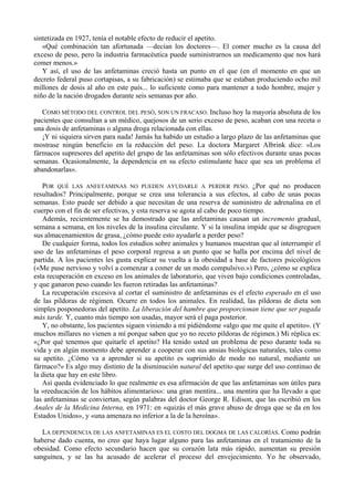 sintetizada en 1927, tenía el notable efecto de reducir el apetito.
   «Qué combinación tan afortunada —decían los doctores—. El comer mucho es la causa del
exceso de peso, pero la industria farmacéutica puede suministrarnos un medicamento que nos hará
comer menos.»
   Y así, el uso de las anfetaminas creció hasta un punto en el que (en el momento en que un
decreto federal puso cortapisas, a su fabricación) se estimaba que se estaban produciendo ocho mil
millones de dosis al año en este país... lo suficiente como para mantener a todo hombre, mujer y
niño de la nación drogados durante seis semanas por año.

   COMO MÉTODO DEL CONTROL DEL PESÓ, SON UN FRACASO. Incluso hoy la mayoría absoluta de los
pacientes que consultan a un médico, quejosos de un serio exceso de peso, acaban con una receta o
una dosis de anfetaminas o alguna droga relacionada con ellas.
   ¡Y ni siquiera sirven para nada! Jamás ha habido un estudio a largo plazo de las anfetaminas que
mostrase ningún beneficio en la reducción del peso. La doctora Margaret Albrink dice: «Los
fármacos supresores del apetito del grupo de las anfetaminas son sólo efectivos durante unas pocas
semanas. Ocasionalmente, la dependencia en su efecto estimulante hace que sea un problema el
abandonarlas».

   POR QUÉ LAS ANFETAMINAS NO PUEDEN AYUDARLE A PERDER PESO. ¿Por qué no producen
resultados? Principalmente, porque se crea una tolerancia a sus efectos, al cabo de unas pocas
semanas. Esto puede ser debido a que necesitan de una reserva de suministro de adrenalina en el
cuerpo con el fin de ser efectivas, y esta reserva se agota al cabo de poco tiempo.
   Además, recientemente se ha demostrado que las anfetaminas causan un incremento gradual,
semana a semana, en los niveles de la insulina circulante. Y si la insulina impide que se disgreguen
sus almacenamientos de grasa, ¿cómo puede esto ayudarle a perder peso?
   De cualquier forma, todos los estudios sobre animales y humanos muestran que al interrumpir el
uso de las anfetaminas el peso corporal regresa a un punto que se halla por encima del nivel de
partida. A los pacientes les gusta explicar su vuelta a la obesidad a base de factores psicológicos
(«Me puse nervioso y volví a comenzar a comer de un modo compulsivo.») Pero, ¿cómo se explica
esta recuperación en exceso en los animales de laboratorio, que viven bajo condiciones controladas,
y que ganaron peso cuando les fueron retiradas las anfetaminas?
   La recuperación excesiva al cortar el suministro de anfetaminas es el efecto esperado en el uso
de las píldoras de régimen. Ocurre en todos los animales. En realidad, las píldoras de dieta son
simples posponedoras del apetito. La liberación del hambre que proporcionan tiene que ser pagada
más tarde. Y, cuanto más tiempo son usadas, mayor será el paga posterior.
   Y, no obstante, los pacientes siguen viniendo a mí pidiéndome «algo que me quite el apetito». (Y
muchos millares no vienen a mí porque saben que yo no receto píldoras de régimen.) Mi réplica es:
«¿Por qué tenemos que quitarle el apetito? Ha tenido usted un problema de peso durante toda su
vida y en algún momento debe aprender a cooperar con sus ansias biológicas naturales, tales como
su apetito. ¿Cómo va a aprender si su apetito es suprimido de modo no natural, mediante un
fármaco?» Es algo muy distinto de la disminución natural del apetito que surge del uso continuo de
la dieta que hay en este libro.
   Así queda evidenciado lo que realmente es esa afirmación de que las anfetaminas son útiles para
la «reeducación de los hábitos alimentarios»: una gran mentira... una mentira que ha llevado a que
las anfetaminas se conviertan, según palabras del doctor George R. Edison, que las escribió en los
Anales de la Medicina Interna, en 1971: en «quizás el más grave abuso de droga que se da en los
Estados Unidos», y «una amenaza no inferior a la de la heroína».

   LA DEPENDENCIA DE LAS ANFETAMINAS ES EL COSTO DEL DOGMA DE LAS CALORÍAS. Como podrán
haberse dado cuenta, no creo que haya lugar alguno para las anfetaminas en el tratamiento de la
obesidad. Como efecto secundario hacen que su corazón lata más rápido, aumentan su presión
sanguínea, y se las ha acusado de acelerar el proceso del envejecimiento. Yo he observado,
 