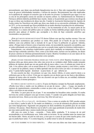 personalmente, que dejan una profunda hipoglicemia tras de sí. Han sido responsables de muchos
casos de graves enfermedades mentales, e incluso de muertes. Recientemente han sido implicadas
en la epidemia de «ataques al corazón» que se da entre los jóvenes. La depresión que sigue a su uso
es una de las principales causas de suicidio en nuestra cultura. La Administración de Alimentos y
Fármacos debería haberlas prohibido hace mucho. Jamás se ha permitido que existiese una droga de
la que se diese una incidencia de abuso tan alta. Cuando la Asociación Internacional de Agentes de
Lucha contra los Narcóticos me pidió que diese una charla en su convención celebrada en Albany,
en 1971, yo les recomendé que fuese prohibida de un modo absoluto la producción de anfetaminas.
   El dogma de las calorías las llevó a la fama, y las ha mantenido en ella. La mayor parte de las
anfetaminas va a manos del público para ser usadas en forma indebida porque algún doctor las ha
prescrito para aplacar el hambre que acompaña a la dieta de bajo contenido calorífico que
recomienda a sus pacientes.

   ¿POR QUÉ SIGUEN SIENDO RECETADAS? El doctor Edison cree que hay muchas razones. Una son
los beneficios económicos que produce su venta. Otra puede ser el hecho de que los mismos
médicos usan esas píldoras más a menudo de lo que lo hace la población en general. Además,
opina: «Porque tanto el doctor como el paciente notan, sin necesidad de exponerlo con palabras, que
se están enfrentando con un problema que casi no se puede tratar según los términos tradicionales.»
   Naturalmente, con «términos tradicionales» quiere decir mediante un tratamiento a base de una
dieta de bajo contenido calorífico. Pero, como ya he dicho antes, incluso con las píldoras, las dietas
de pocas calorías no eliminan permanentemente el peso. Beatrice Goodman es un caso típico de los
centenares de pacientes que podría presentar como ejemplo.

   ¡HABÍA ESTADO TOMANDO PÍLDORAS DESDE QUE TENÍA NUEVE AÑOS! Beatrice Goodman es una
hermosa rubia que ahora parece diez años más joven de su verdadera edad. Había estado tomando
píldoras de régimen desde que era una gorda niña de nueve años, o sea, el ochenta por ciento de su
vida. A los catorce años, con su actual altura de 1,52 metros, pesaba sesenta y cinco kilos y medio.
Y, a pesar de las píldoras, nunca se había apartado más de nueve kilos (en más o en menos) de ese
peso. Y jamás había logrado disminuir su peso hasta el que debería ser.
   En una ocasión me dijo: «La primera vez que vine, doctor Atkins, oí como usted le decía a su
enfermera que no iba a volver. Creía que no seguiría con un doctor que no me fuera a dar píldoras,
después de tantos años de tomarlas. Pero me encontré con que la dieta era, en realidad, realmente
indolora desde el mismo principio.»

   UN TÍPICO CASO DE VAIVÉN EN LA DIETA. El peso de Beatrice siempre ha fluctuado ampliamente.
«Perdía trece kilos y medio con las píldoras en un par de meses —dice—. Luego, me pasaba al
régimen de mantenimiento, comenzaba a comer un poco más y aquello era el fin. Llegaba a ganar
cinco o seis kilos en una semana.
   »No bebo. Lo peor para mí era el pan. Y me encantaban los bocaditos entre comidas. Si estaba
nerviosa me comía cualquier cosa que tuviera a mano. Y cuando veía gente delgada con buen tipo,
me ponía nerviosa. Ahora ya no estoy nerviosa. Soy feliz tal cual soy.»

   DE LA TALLA 18 A LA TALLA 8... SIN PÍLDORAS. Vino a verme en octubre de 1969; pesaba setenta
y cinco kilos y usaba la talla 18. Su madre era diabética, y su test de tolerancia de glucosa revelaba
que tenía hipoglicemia. Siguiendo este programa de dieta metabólica ha perdido peso de un modo
continuo. Sin pausas. Ahora Beatrice usa la talla 8 y aún sigue perdiendo al promedio de medio kilo
por mes (antes perdió más o menos medio kilo por semana).
   «Mi cara era como la luna —recuerda—. Tenía doble sotabarba. Y la textura de mi piel
acostumbraba a ser terriblemente seca. Sobre todo en invierno. Se me cortaban tanto las manos que
me hacían daño. Ahora, mi piel no está seca, y creo que es a causa de que como mucha grasa, cosa
que no podía hacer antes. Y si comía langosta, no podía tomar la salsa de mantequilla.»

   «NO TUVE HAMBRE NI UN SOLO MINUTO.»              «Pero con esta dieta una tiene tantas cosas que
 