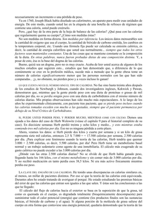 necesariamente un incremento o una pérdida de peso.
   Ya en 1760, Joseph Black había diseñado un calorímetro, un aparato para medir esas unidades de
energía. De este modo, cuando usted lee en la etiqueta de una botella de refresco de régimen que
contiene una caloría, usted puede creérselo.
   Pero, ¿qué hay de la otra parte de la hoja de balance de las calorías? ¿Qué pasa con las calorías
que regularmente quema su cuerpo? ¿Cómo son medidas éstas?
   No son medidas en forma directa. Son medidas por inferencia. Los únicos datos mensurables son
la cantidad de oxígeno que usa el cuerpo, la cantidad de bióxido de carbono emitida, los cambios en
la temperatura corporal, etc. Usando una fórmula fija puede ser calculada su emisión calórica, es
decir, la cantidad de energía calorífera que usted usa normalmente... siempre que todos los otros
factores sean mantenidos constantes. Una de las cosas que se mantiene constante es la composición
de la dieta. En otras palabras, nunca fueron probadas dietas de una composición distinta. Y, a
pesar de esto, ésa es la base del dogma de las calorías.
   Bueno, quizá sea un dogma, pero no es muy exacto. Acaba de leer usted acerca de algunos de los
muchos estudios que sugieren esto... estudios que han demostrado que, a diferencia de lo que
comúnmente se cree en la profesión médica, sucede más a menudo que la gente obesa tome un
número de calorías significativamente menor que las personas normales con las que han sido
comparadas... ¡y, no obstante, no pierden peso y a veces incluso lo ganan!
   LO QUE CUENTA NO ES EL NÚMERO SINO EL TIPO DE CALORÍAS. No fue sino hasta treinta años después
de los estudios de Newburgh y Johnson, cuando dos investigadores ingleses, Kekwick y Pawan,
demostraron que, mientras que la gente pierde peso con una dieta de proteínas o grasas de mil
calorías por día, no se perdía ningún peso con una dieta de carbohidratos con el mismo número de
calorías diarias. Mis propias observaciones han sido mucho más espectaculares. A lo largo de los
años he experimentado clínicamente, con paciente tras paciente, que se pierde peso incluso cuando
las calorías tomadas exceden con mucho a las gastadas, siempre que el paciente permanezca por
debajo de su Nivel Critico de Carbohidratos.

   Sí, PUEDE USTED PERDER PESO, Y PERDER MUCHO, MIENTRAS COME CON EXCESO. Demos una
ojeada a los datos del caso de Herb Wolowitz (véase el capítulo 9 para el historial completo de su
caso). En diecisiete semanas Herb perdió treinta y ocho kilos y medio... y esto mientras estaba
comiendo tres mil calorías por día. Eso no es ninguna pérdida a corto plazo.
   Ahora, veamos los datos: si Herb pierde dos kilos y cuarto por semana y si un kilo de grasa
representa siete mil calorías, entonces 2,5 X 7.000 = = 17.500 calorías por semana, 2.500 calorías
por día. ¡Para explicar este fenómeno usando la teoría de las calorías, Herb tendría que quemar
3.000 + 2.500 calorías, es decir, 5.500 calorías, por día! Pero Herb tiene un metabolismo basal
normal y un trabajo sedentario como agente de una inmobiliaria. El cálculo más exagerado de su
gasto calórico no puede exceder a las 3.000 calorías por día.
   ¿Dónde van las otras 2.500 calorías diarias? No se olvide de que Herb había ganado peso,
llegando hasta los 166 kilos, con el mismo metabolismo y sin comer más de 3.000 calorías por día.
Y no recibió medicación en tanto perdía esos 38,5 kilos. Ni era más activo físicamente mientras
perdía ese peso.

   LA CLAVE DEL ENGAÑO DE LAS CALORÍAS. He tenido unas discrepancias en calorías similares en,
al menos, un millar de pacientes distintos. Por eso sé que la teoría de las calorías está equivocada.
Durantes años he estado tratando de averiguar el porqué. He estado estudiando las premisas básicas
del error de que las calorías que entran son iguales a las que salen. Y éstas son las conclusiones a las
que he llegado:
    El cálculo del flujo de calorías hacia el exterior se basa en la suposición de que la grasa, tal
como es quemada en el cuerpo, es degradada totalmente (bioquímicamente descompuesta) para
suministrar todo el calor potencial (energía) que contiene (los productos finales son las sustancias
básicas, el bióxido de carbono y el agua). Si alguna porción de la molécula de grasa saliese del
cuerpo en otra forma que contuviese una energía potencial, quedaría demostrado que la teoría de las
 
