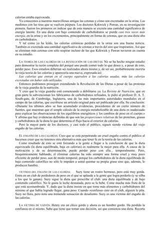 calorías estaba equivocada.
   Ya conocemos a nuestras maravillosas amigas las cetonas y cómo son excretadas en la orina. Las
medimos con las tiras que se vuelven púrpura. Los doctores Kekwick y Pawan, en su investigación
pionera, fueron los primeros en indicar que de esta manera se excreta una cantidad significativa de
energía latente. En una dieta con bajo contenido de carbohidratos se pierde casi tres veces más
energía, en la orina y en los excrementos, principalmente en forma de cetonas, que en una dieta alta
en carbohidratos.
   Y tal como ya ha leído, las calorías cetónicas perdidas en la orina son una buena noticia.
También es excretada una cantidad significativa de cetonas a través del aire que respiramos. Así que
se eliminan más cetonas con sólo respirar incluso de las que Kekwick y Pawan tuvieron en cuenta
en su estudio.

   LA TEORÍA DE LAS CALORÍAS DE LA REVOLUCIÓN DE LAS DIETAS. No se ha hecho ningún estudio
para demostrar la razón completa del porqué uno puede comer todo lo que desea y, a pesar de esto,
perder peso. Esos estudios deberían ser realizados ahora mismo y, de ser así, probablemente moriría
la vieja teoría de las calorías y aparecería una nueva, expresada así:
   Las calorías que entran en el cuerpo equivalen a las calorías usadas, más las calorías
excretadas sin haber sido utilizadas.
   Entonces podríamos proseguir extendiendo la Revolución de las Dietas a pesar de las protestas
de la vieja guardia de la nutrición.
   Y creo que la vieja guardia está comenzando a debilitarse ya. La Revista de Nutrición, que en
gran parte la subvencionan los fabricantes de carbohidratos refinados, le pidió al profesor D. A. T.
South-gate, de Cambridge, Inglaterra, una de las más importantes autoridades mundiales en el
campo de las calorías, que escribiese un artículo original para ser publicado por ella. Su conclusión:
«Durante los últimos años se han acumulado evidencias, procedentes de un cierto número de
fuentes, que muestran que el simple cálculo de la energía metabolizable de una dieta es inadecuado
para explicar las observaciones de los equilibrios energéticos y los cambios de peso en el cuerpo.»
Y afirma que hay evidencias definidas de que son las proporciones relativas de las proteínas, grasas
y carbohidratos de la dieta lo que determina el flujo hacia el exterior de calorías.
   Pero la mayor parte de los doctores, y casi todo el público, siguen siendo víctima del viejo
engaño de las calorías.

   EL ENGAÑO DE LAS CALORÍAS. Creo que se está perpetrando un cruel engaño contra el público al
hacernos creer que no tenemos otra alternativa más que tener fe en la teoría de las calorías.
   Como resultado de esto se está forzando a la gente a llegar a la conclusión de que la dieta
equivocada (la dieta equilibrada, baja en calorías) es realmente la mejor para ella. A causa de la
motivación y de su determinación, puede perder peso con ella... temporalmente. Pero,
bioquímicamente hablando, el eliminar calorías ha sido siempre una forma cruel y muy poco
eficiente de perder peso, aun de modo temporal, porque los carbohidratos de la dieta equilibrada de
bajo contenido calorífico no sólo le impiden a usted quemar su propia grasa sino que, además, le
producen hambre.

   VÍCTIMAS DEL ENGAÑO DE LAS CALORÍAS.        Suzy tiene un rostro hermoso, pero está muy gorda.
Entra en un club de perdedores de peso en el que se aplaude a la gente que logra perderlo (y se silba
a los que lo ganan). Suzy sigue la dieta que prescribe el club: una dieta equilibrada y de bajo
contenido calorífico. No le gusta la leche desnatada, pero se la bebe. Come mucha más fruta de la
que está acostumbrada. Y, dado que la dieta insiste en que tome más alimentos y carbohidratos del
mínimo al que había logrado llegar, gana peso. Cuando «confiesa» esto en el club, alguien le pita.
Suzy no llora, pero nota una tremenda sensación de desaliento. Suzy es una víctima del engaño de
las calorías.

  LA VÍCTIMA DE VAIVÉN. Henry era un chico gordo y ahora es un hombre gordo. Ha perdido la
confianza en sí mismo. Sabe que tiene que tomar una decisión, así que comienza una dieta. Recorta
 