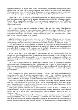mucho las cantidades de comida. Pasa hambre continuamente, pero lo soporta estoicamente. Debe
eliminar toda esa grasa. Al fin, tras semanas de pasar hambre, no puede seguir soportándolo.
Comienza a comer como un maníaco. Cada año pasa por el mismo vergonzoso y doloroso calvario.
Y cada año gana más peso del que pierde. Henry es una víctima del engaño de las calorías.

   SIGUIENDO LA DIETA A LA PERFECCIÓN. Gladys lo hace todo bien. Come pan de régimen, postres
de régimen, queso de régimen, fruta de régimen, dulces de régimen. Sólo bebe bebidas de régimen.
Recorta todo lo que puede las cantidades. Pocas veces hace nada que parezca estar mal. Pero Gladys
sigue usando la talla 16, mientras que todas sus amigas usan la talla 8. Gladys es una víctima del
engaño de las calorías.

   LA VÍCTIMA CLÁSICA. Marty le pregunta a su doctor: «¿Por qué estoy gordo? En realidad no
como demasiado.» El doctor se lo explica con mucha paciencia: «Si comiese usted menos de lo que
quema, no estaría gordo. El que esté usted gordo significa que, en realidad, no me cuenta la verdad.
Porque no es posible que coma usted la cantidad que dice que come y siga siendo tan gordo.» Marty
es la víctima clásica del engaño de las calorías.

   ¿QUÉ ENGAÑO ESTÁ ATRIBULANDO A TODA ESTA GENTE? La falsa idea de que uno tiene que
comer menos, en lugar de hacerlo de un modo distinto, si es que quiere perder peso. La errónea
creencia de que el número de calorías que tomamos explica las diferencias en el peso del cuerpo.
   Si el contar las calorías fuera la solución al problema de la obesidad tal problema habría dejado
de existir, porque somos una nación que cuida mucho sus calorías. Sabemos cómo contarlas y cómo
recortarlas. Todo el mundo trata de vendernos una forma fácil y alegre de sentirnos hambrientos.
Pero lo que ocurre en realidad es que no deseamos pasar hambre.

   PUEDE USTED PERDER PESO SIN HAMBRE Y SIN PÍLDORAS. Hay muchas maneras de servir los
alimentos de un modo atractivo en una dieta de bajo contenido calorífico, pero la cantidad de ellos
que le sienta bien en el interior de su tripa es ya otra cosa, porque, biológicamente hablando, los
alimentos que producen la sensación de saciedad no entran en la dieta ni van a parar al riego
sanguíneo.
   No es necesario pasar hambre para perder peso. Ahí tienen el caso de un famoso economista
neoyorquino. Mide 1,78 metros y pesaba 123 kilos cuando vino a verme. Su presión sanguínea era
alta, tenía hipoglicemia, y en el historial de su familia se daban la diabetes y la obesidad. En un año
su peso ha bajado a 88 kilos. Esto es menos de lo que pesaba cuando iba a la universidad. Y sigue
perdiendo peso.

   DESCUBRIÓ QUE LOS LIBROS SOBRE CALORÍAS ESTÁN EQUIVOCADOS. «Mi propia experiencia
demuestra que los libros de calorías están equivocados —dice—. Estoy perdiendo peso con más
rapidez tomando 1.800 calorías por día de lo que perdía en base a 1.000 calorías cuando tomaba una
"dieta equilibrada". Y lo sé porque he estado contando calorías durante veinte años,
   »Es difícil bajar hasta 1.000 calorías por día, pero tuve que hacerlo. Algunas personas perdían
peso con 1.500 calorías diarias, pero yo no. Y hace mucho que había dejado de beber. Para perder
nueve kilos pasé muchos meses de torturas. Me notaba muerto de hambre; iba al gimnasio y alzaba
pesas, y lo único en que pensaba era en comida.
   »Pero jamás quería experimentar con las dietas de moda. No creía en ellas. Yo confiaba en los
libros de calorías... en que el perder era cuestión de adquirir menos y perder más. Pero, si aquello
hubiera sido exacto, debería haber estado perdiendo dos kilos por semana, y sólo perdía uno y me
sentía muy mal.
   «Cuando oí hablar por primera vez de su dieta, pensé que era una de esas dietas que se ponen de
moda por un tiempo. Tardé un año en venir aquí... y cuando lo hice venía bastante desesperado y
muy poco confiado. Las dos primeras semanas perdí siete kilos. Y no obstante, en aquellos primeros
días me comía medio kilo de carne por cada sentada. Y llegué a un ritmo de pérdida de un kilo cien
 