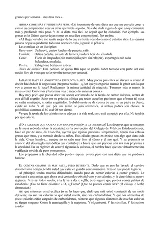 gramos por semana... mes tras mes.»

   AHORA COME MÁS Y PIERDE MÁS PESO. «LO importante de esta dieta era que me parecía coser y
cantar en comparación con las otras que había seguido. No cabe duda alguna de que estoy comiendo
más y perdiendo más peso. Y es la dieta más fácil de seguir que he conocido. Por ejemplo, las
grasas es lo último que te dejan comer en una dieta convencional. No en ésta.
   »A1 llegar octubre me sentía mejor de lo que me había sentido en no sé cuántos años. La semana
pasada llegué a quedarme toda una noche en vela, jugando al póker.»
   Las comidas de un día típico:
   Desayuno: Un huevo, cuatro lonchas de panceta, café.
   Comida: Ostras cocidas, piccata de ternera, verdura hervida, ensalada.
   Cena:         Filete de lenguado (con mantequilla pero sin rebozar), espárragos con salsa
                 holandesa, ensalada.
   Postre:       Zabaglione hecho sin azúcar.
   Antes de dormir: Una porción de queso Brie (que se podría haber tomado con parte del casi
medio litro de vino que se le permite tomar por semana).

   JAMÁS SE HACE LA ANGUSTIADA PREGUNTA BÁSICA. Muy pocos pacientes se atreven a azarar al
doctor haciéndole la angustiada pregunta básica: «¿Por qué yo engordo cuando la gente con la que
voy a comer no lo hace? Realizamos la misma cantidad de ejercicio. Tenemos más o menos la
misma edad. Comemos y bebemos más o menos las mismas cosas.»
   Hay muy poco que pueda decir un doctor convencido de la teoría de contar calorías, acerca de
este difícil acertijo. Sabe por su práctica clínica que todos aquellos pacientes que afirman tal cosa
no están mintiendo, ni están engañados. Probablemente se da cuenta de que, si un padre es obeso,
existe un niño. Y de que, por una razón de pura aritmética, si ambos padres son obesos, la
posibilidad aumenta al 80 o al 90 por ciento.
   Ve que la teoría de las calorías no se adecua a la vida real, pero está atrapado por ella. No tendría
por qué estarlo.

   ¿HAY ALGUNOS QUE NAZCAN CON UNA PROPENSIÓN A LA OBESIDAD? Los doctores que se sentaron
en la mesa redonda sobre la obesidad, en la convención del Colegio de Médicos Estadounidenses,
hace un par de años, en Filadelfia, oyeron que algunas personas, simplemente, tienen más células
grasas que otras, y a menudo desde su niñez. Esas células grasas en exceso son algo que dura toda
la vida. Crean hambre... aunque no se sabe muy bien el cómo y el por qué. Y su presencia es
anuncio del desarreglo metabólico que contribuye a hacer que una persona aún sea más propensa a
la obesidad. En un régimen de control riguroso de calorías, el hambre hace que sea virtualmente una
verificada pérdida de peso permanente.
   Los propensos a la obesidad sólo pueden esperar perder peso con una dieta que no produzca
hambre.

   EL CONTAR GRAMOS ES MÁS FÁCIL, PERO DIFERENTE. Dado que se nos ha lavado el cerebro
durante tanto tiempo, tendrá usted que estar en guardia continuamente. Pero sé que puede lograrse.
   Al principio tendrá muchas dificultades cuando pase de contar calorías a contar gramos. Le
explicará a una amiga que ahora está contando carbohidratos y no calorías, y le describirá su nuevo
régimen. Pero de todos modos, ella le va a decir: «¡Oh, pero seguro que puedes comer palitos de
zanahoria! ¡Eso no tiene calorías! » O, «¿Cómo? ¿Que no puedes comer uva? (O catsup, o leche
desnatada).»
   Así que entonces usted explica (o no lo hace) que, dado que está usted comiendo de un modo
diferente, no son las calorías lo que usted cuenta, sino los carbohidratos. Y que los alimentos de
pocas calorías están cargados de carbohidratos, mientras que algunos alimentos de muchas calorías
no tienen ninguno. Como la mantequilla y la mayonesa. Y el pastrami. Y las costillas. Y los patitos
asados.
 