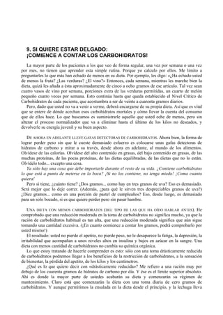 9. SI QUIERE ESTAR DELGADO:
   ¡COMIENCE A CONTAR LOS CARBOHIDRATOS!
   La mayor parte de los pacientes a los que veo de forma regular, una vez por semana o una vez
por mes, no tienen que aprender esta simple rutina. Porque yo calculo por ellos. Me limito a
preguntarles lo que más han echado de menos en su dieta. Por ejemplo, les digo: «¿Ha echado usted
de menos la fruta? ¿Las verduras? ¿El vino?» Entonces, cada semana, mientras les marche bien la
dieta, quizá les añada a ésta aproximadamente de cinco a ocho gramos de ese artículo. Tal vez sean
cuatro vasos de vino por semana, porciones extra de las verduras permitidas, un cuarto de melón
pequeño cuatro veces por semana. Esto continúa hasta que queda establecido el Nivel Crítico de
Carbohidratos de cada paciente, que acostumbra a ser de veinte a cuarenta gramos diarios.
   Pero, dado que usted no va a venir a verme, deberá encargarse de su propia dieta. Así que es vital
que se entere de dónde acechan esos carbohidratos mortales y cómo llevar la cuenta del consumo
que de ellos hace. Lo que buscamos es suministrarle aquello que usted eche de menos, pero sin
alterar el proceso normalizador que va a eliminar hasta el último de los kilos no deseados, y
devolverle su energía juvenil y su buen aspecto.

   DE AHORA EN ADELANTE LLEVE GAFAS DETECTORAS DE CARBOHIDRATOS. Ahora bien, la forma de
lograr perder peso sin que le cueste demasiado esfuerzo es colocarse unas gafas detectoras de
hidratos de carbono y mirar a su través, desde ahora en adelante, al mundo de los alimentos.
Olvídese de las calorías. Olvídese del alto contenido en grasas, del bajo contenido en grasas, de las
muchas proteínas, de las pocas proteínas, de las dietas equilibradas, de las dietas que no lo están.
Olvídelo todo... excepto una cosa.
   Ya sólo hay una cosa que debe importarle durante el resto de su vida. ¿Contiene carbohidratos
lo que está a punto de meterse en la boca? ¡Si no los contiene, no tenga miedo! ¡Coma cuanto
quiera!
   Pero si tiene, ¿cuánto tiene? ¿Dos gramos... como hay en tres granos de uva? Eso es demasiado.
Será mejor que lo deje correr. (Además, ¿para qué le sirven tres despreciables granos de uva?)
¿Diez gramos... como en una porción de pastel de cumpleaños? Eso, desde luego, es demasiado
para un solo bocado, si es que quiere perder peso sin pasar hambre.

    UNA DIETA CON MENOS CARBOHIDRATOS (DEL TIPO DE LAS QUE HA OÍDO HABLAR ANTES). He
comprobado que una reducción moderada en la toma de carbohidratos no significa mucho, ya que la
ración de carbohidratos habitual es tan alta, que una reducción moderada significa que aún sigue
tomando una cantidad excesiva. (¡En cuanto comience a contar los gramos, podrá comprobarlo por
usted mismo!)
    El resultado: usted no pierde el apetito, no pierde peso, no le desaparece la fatiga, la depresión, la
irritabilidad que acompañan a unos niveles altos en insulina y bajos en azúcar en la sangre. Una
dieta con menos cantidad de carbohidratos no cambia su química orgánica.
    Lo que estoy tratando de hacerle comprender es esto: sólo con una toma drásticamente reducida
de carbohidratos podremos llegar a los beneficios de la restricción de carbohidratos, a la sensación
de bienestar, la pérdida del apetito, de los kilos y los centímetros.
    ¿Qué es lo que quiero decir con «drásticamente reducida»? Me refiero a una ración muy por
debajo de los cuarenta gramos de hidratos de carbono por día. Y ése es el límite superior absoluto.
Ahí es donde la mayor parte de ustedes acabarán su dieta y comenzarán su régimen de
mantenimiento. Claro está que comenzarán la dieta con una toma diaria de cero gramos de
carbohidratos. Y aunque permitimos la ensalada en la dieta desde el principio, y la lechuga lleva
 