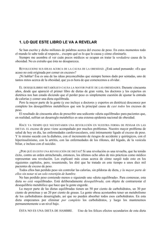 1. LO QUE ESTE LIBRO LE VA A REVELAR
   Se han escrito y dicho millones de palabras acerca del exceso de peso. En estos momentos todo
el mundo lo sabe todo al respecto... excepto qué es lo que lo causa y cómo eliminarlo.
   Siempre me asombra el ver cuán pocos médicos se ocupan en tratar la verdadera causa de la
obesidad. No es extraño que ésta no desaparezca.

   REVOLUCIONE SUS IDEAS ACERCA DE LA CAUSA DE LA OBESIDAD. ¿Está usted pensando: «Es que
acaso no está originada por comer en exceso»?
   ¡Ni hablar! Ésa es una de las ideas preconcebidas que siempre hemos dado por sentadas, uno de
tantos mitos acerca de la obesidad, que ya es hora de que comencemos a olvidar.

   EL DESEQUILIBRIO METABÓLICO CAUSA LA MAYOR PARTE DE LAS OBESIDADES. Durante cincuenta
años, desde que apareció el primer libro de dietas de gran venta, los doctores y los expertos en
dietética nos han estado diciendo que el perder peso es simplemente cuestión de ajustar la entrada
de calorías y comer una dieta equilibrada.
   Pero la mayor parte de la gente (y eso incluye a doctores y expertos en dietética) desconoce por
completo los desequilibrios metabólicos que son la principal causa de casi todos los excesos de
peso.
   El resultado de cincuenta años de prescribir una sedicente «dieta equilibrada» para pacientes que,
en realidad, sufrían un desarreglo metabólico es una extensa epidemia nacional de obesidad.

   HACE YA TIEMPO QUE NECESITAMOS UNA REVOLUCIÓN EN NUESTRA FORMA DE PENSAR EN LAS
DIETAS. EL exceso de peso viene acompañado por muchos problemas. Nuestro mayor problema de
salud de hoy en día, las enfermedades cardiovasculares, está íntimamente ligado al exceso de peso.
Y lo mismo sucede con la diabetes, con el incremento de riesgos de accidente y quirúrgicos, con el
hiperinsulinismo, con la artritis, con las enfermedades de los ríñones, del hígado, de la vesícula
biliar, e incluso con el suicidio.

   ¿POR QUÉ ES ESTO UNA REVOLUCIÓN DE DIETAS? Si una revolución es una revuelta, que ha tenido
éxito, contra un orden atrincherado, entonces, los últimos ocho años de mis prácticas como médico
representan una revolución. Les explicaré más cosas acerca de cómo surgió todo esto en los
siguientes capítulos, pero, resumiendo, les diré que he tratado en este tiempo a unos diez mil
pacientes de exceso de peso.
   Todos ellos han perdido peso sin controlar las calorías, sin píldoras de dieta, y la mayor parte de
ellos sin notar ni un solo retortijón de hambre.
   No han perdido peso comiendo menos o siguiendo una «dieta equilibrada». Para comenzar, esta
dieta no está «equilibrada». Está deliberadamente desequilibrada, con objeto de contrarrestar el
desequilibrio metabólico que hace que la gente engorde.
   La mayor parte de las dietas equilibradas tienen un 50 por ciento de carbohidratos, un 30 por
ciento de proteínas y un 20 por ciento de grasas. La gente obesa acostumbra tener un metabolismo
de los carbohidratos desarreglado, así que no pueden absorber todos esos carbohidratos. En esta
dieta empezamos por eliminar por completo los carbohidratos, y luego los mantenemos
permanentemente a un nivel bajo.

   ÉSTA NO ES UNA DIETA DE HAMBRE.              Uno de los felices efectos secundarios de esta dieta
 