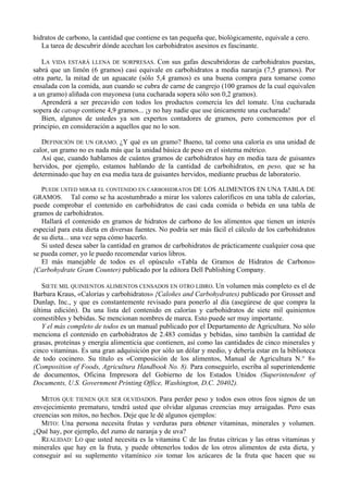 hidratos de carbono, la cantidad que contiene es tan pequeña que, biológicamente, equivale a cero.
   La tarea de descubrir dónde acechan los carbohidratos asesinos es fascinante.

   LA VIDA ESTARÁ LLENA DE SORPRESAS. Con sus gafas descubridoras de carbohidratos puestas,
sabrá que un limón (6 gramos) casi equivale en carbohidratos a media naranja (7,5 gramos). Por
otra parte, la mitad de un aguacate (sólo 5,4 gramos) es una buena compra para tomarse como
ensalada con la comida, aun cuando se cubra de carne de cangrejo (100 gramos de la cual equivalen
a un gramo) aliñada con mayonesa (una cucharada sopera sólo son 0,2 gramos).
   Aprenderá a ser precavido con todos los productos comercia les del tomate. Una cucharada
sopera de catsup contiene 4,9 gramos... ¡y no hay nadie que use únicamente una cucharada!
   Bien, algunos de ustedes ya son expertos contadores de gramos, pero comencemos por el
principio, en consideración a aquellos que no lo son.

   DEFINICIÓN DE UN GRAMO. ¿Y qué es un gramo? Bueno, tal como una caloría es una unidad de
calor, un gramo no es nada más que la unidad básica de peso en el sistema métrico.
   Así que, cuando hablamos de cuántos gramos de carbohidratos hay en media taza de guisantes
hervidos, por ejemplo, estamos hablando de la cantidad de carbohidratos, en peso, que se ha
determinado que hay en esa media taza de guisantes hervidos, mediante pruebas de laboratorio.

  PUEDE USTED MIRAR EL CONTENIDO EN CARBOHIDRATOS DE LOS ALIMENTOS EN UNA TABLA DE
GRAMOS. Tal como se ha acostumbrado a mirar los valores caloríficos en una tabla de calorías,
puede comprobar el contenido en carbohidratos de casi cada comida o bebida en una tabla de
gramos de carbohidratos.
   Hallará el contenido en gramos de hidratos de carbono de los alimentos que tienen un interés
especial para esta dieta en diversas fuentes. No podría ser más fácil el cálculo de los carbohidratos
de su dieta... una vez sepa cómo hacerlo.
   Si usted desea saber la cantidad en gramos de carbohidratos de prácticamente cualquier cosa que
se pueda comer, yo le puedo recomendar varios libros.
   El más manejable de todos es el opúsculo «Tabla de Gramos de Hidratos de Carbono»
{Carbohydrate Gram Counter) publicado por la editora Dell Publishing Company.

   SIETE MIL QUINIENTOS ALIMENTOS CENSADOS EN OTRO LIBRO. Un volumen más completo es el de
Barbara Kraus, «Calorías y carbohidratos» {Caloñes and Carbohydrates) publicado por Grosset and
Dunlap, Inc., y que es constantemente revisado para ponerlo al día (asegúrese de que compra la
última edición). Da una lista del contenido en calorías y carbohidratos de siete mil quinientos
comestibles y bebidas. Se mencionan nombres de marca. Esto puede ser muy importante.
   Y el más completo de todos es un manual publicado por el Departamento de Agricultura. No sólo
menciona el contenido en carbohidratos de 2.483 comidas y bebidas, sino también la cantidad de
grasas, proteínas y energía alimenticia que contienen, así como las cantidades de cinco minerales y
cinco vitaminas. Es una gran adquisición por sólo un dólar y medio, y debería estar en la biblioteca
de todo cocinero. Su título es «Composición de los alimentos, Manual de Agricultura N.° 8»
(Composition of Foods, Agricultura Handbook No. 8). Para conseguirlo, escriba al superintendente
de documentos, Oficina Impresora del Gobierno de los Estados Unidos (Superintendent of
Documents, U.S. Government Printing Office, Washington, D.C. 20402).

   MITOS QUE TIENEN QUE SER OLVIDADOS. Para perder peso y todos esos otros feos signos de un
envejecimiento prematuro, tendrá usted que olvidar algunas creencias muy arraigadas. Pero esas
creencias son mitos, no hechos. Deje que le dé algunos ejemplos:
   MITO: Una persona necesita frutas y verduras para obtener vitaminas, minerales y volumen.
¿Qué hay, por ejemplo, del zumo de naranja y de uva?
   REALIDAD: LO que usted necesita es la vitamina C de las frutas cítricas y las otras vitaminas y
minerales que hay en la fruta, y puede obtenerlos todos de los otros alimentos de esta dieta, y
conseguir así su suplemento vitamínico sin tomar los azúcares de la fruta que hacen que su
 