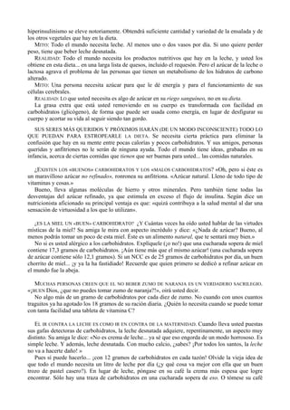 hiperinsulinismo se eleve notoriamente. Obtendrá suficiente cantidad y variedad de la ensalada y de
los otros vegetales que hay en la dieta.
   MITO: Todo el mundo necesita leche. Al menos uno o dos vasos por día. Si uno quiere perder
peso, tiene que beber leche desnatada.
   REALIDAD: Todo el mundo necesita los productos nutritivos que hay en la leche, y usted los
obtiene en esta dieta... en una larga lista de quesos, incluido el requesón. Pero el azúcar de la leche o
lactosa agrava el problema de las personas que tienen un metabolismo de los hidratos de carbono
alterado.
   MITO: Una persona necesita azúcar para que le dé energía y para el funcionamiento de sus
células cerebrales.
   REALIDAD: LO que usted necesita es algo de azúcar en su riego sanguíneo, no en su dieta.
   La grasa extra que está usted removiendo en su cuerpo es transformada con facilidad en
carbohidratos (glicógeno), de forma que puede ser usada como energía, en lugar de desfigurar su
cuerpo y acortar su vida al seguir siendo tan gordo.
  SUS SERES MÁS QUERIDOS Y PRÓXIMOS HARÁN (DE UN MODO INCONSCIENTE) TODO LO
QUE PUEDAN PARA ESTROPEARLE LA DIETA. Se necesita cierta práctica para eliminar la
confusión que hay en su mente entre pocas calorías y pocos carbohidratos. Y sus amigos, personas
queridas y anfitriones no le serán de ninguna ayuda. Todo el mundo tiene ideas, grabadas en su
infancia, acerca de ciertas comidas que tienen que ser buenas para usted... las comidas naturales.

   ¿EXISTEN LOS «BUENOS» CARBOHIDRATOS Y LOS «MALOS CARBOHIDRATOS? «Oh, pero si éste es
un maravilloso azúcar no refinado», ronronea su anfitriona. «Azúcar natural. Lleno de todo tipo de
vitaminas y cosas.»
   Bueno, lleva algunas moléculas de hierro y otros minerales. Pero también tiene todas las
desventajas del azúcar refinado, ya que estimula en exceso el flujo de insulina. Según dice un
nutricionista aficionado su principal ventaja es que: «quizá contribuya a la salud mental al dar una
sensación de virtuosidad a los que lo utilizan».

   ¿ES LA MIEL UN «BUEN» CARBOHIDRATO? ¿Y Cuántas veces ha oído usted hablar de las virtudes
místicas de la miel? Su amiga le mira con aspecto incrédulo y dice: «¿Nada de azúcar? Bueno, al
menos podrás tomar un poco de esta miel. Éste es un alimento natural, que te sentará muy bien.»
   No si es usted alérgico a los carbohidratos. Explíquele (¡o no!) que una cucharada sopera de miel
contiene 17,3 gramos de carbohidratos. ¡Aún tiene más que el mismo azúcar! (una cucharada sopera
de azúcar contiene sólo 12,1 gramos). Si un NCC es de 25 gramos de carbohidratos por día, un buen
chorrito de miel... ¡y ya la ha fastidiado! Recuerde que quien primero se dedicó a refinar azúcar en
el mundo fue la abeja.

   MUCHAS PERSONAS CREEN QUE EL NO BEBER ZUMO DE NARANJA ES UN VERDADERO SACRILEGIO.
«¡BUEN Dios, ¿que no puedes tomar zumo de naranja?!», oirá usted decir.
   No algo más de un gramo de carbohidratos por cada diez de zumo. No cuando con unos cuantos
traguitos ya ha agotado los 18 gramos de su ración diaria. ¿Quién lo necesita cuando se puede tomar
con tanta facilidad una tableta de vitamina C?

   EL IR CONTRA LA LECHE ES COMO IR EN CONTRA DE LA MATERNIDAD. Cuando lleva usted puestas
sus gafas detectoras de carbohidratos, la leche desnatada adquiere, repentinamente, un aspecto muy
distinto. Su amiga le dice: «No es crema de leche... ya sé que eso engorda de un modo horrososo. Es
simple leche. Y además, leche desnatada. Con mucho calcio, ¿sabes? ¡Por todos los santos, la leche
no va a hacerte daño! »
   Pues sí puede hacerlo... ¡con 12 gramos de carbohidratos en cada tazón! Olvide la vieja idea de
que todo el mundo necesita un litro de leche por día (¿y qué cosa va mejor con ella que un buen
trozo de pastel casero?). En lugar de leche, póngase en su café la crema más espesa que logre
encontrar. Sólo hay una traza de carbohidratos en una cucharada sopera de eso. O tómese su café
 