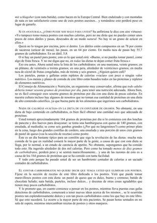 mit schlagober (con nata batida), como hacen en la Europa Central. Bien endulzado y con montañas
de nata es tan satisfactorio como uno de esos postres asesinos... y tomándose esto perderá peso en
lugar de ganarlo.

   Si ES «NATURAL», ¿CÓMO PUEDE SER MALO PARA USTED? Su anfitriona le dice con aire virtuoso:
«Yo tampoco tomo nunca postres con muchas calorías, pero no me dirás que no puedes comer unos
pocos de estos dátiles y pasas, desecados de un modo natural. No hay ni un grano de azúcar en
ellos.»
   Quizá no lo tengan por encima, pero sí dentro. Los dátiles están compuestos en un 78 por ciento
de sacarosa (azúcar de mesa); las pasas, en un 64 por ciento. En media taza de pasas hay 55,7
gramos de carbohidratos. En un dátil, 5,8.
   O si hay un pastel para postre, esto es lo que usted oirá: «Bueno, si no puedes tomar pastel, come
algo de fruta fresca. Y no me digas que no, en todas las dietas te dejan comer fruta fresca.»
   Eso era antes. Ahora usted mira la lista de los carbohidratos: en una manzana, veinte gramos; en
un plátano, de veintiséis a treinta gramos; en una pera, alrededor de veinticinco gramos; en media
taza de cóctel de frutas congeladas, más de treinta y seis gramos. ¿Alguien quiere café?
   Los pasteles, pastas y galletas están repletos de calorías «vacías» con poco o ningún valor
nutritivo. Los menús y planes de comida de este libro están basados todos en las proteínas y repletos
de elementos nutritivos.
   El Consejo de Alimentación y Nutrición, un organismo muy conservador, afirma que todo adulto
debería tomar sesenta gramos de proteínas por día, para tener una nutrición adecuada. Ahora bien,
no es fácil conseguir esos sesenta gramos de proteínas por día con una dieta de pocas calorías. En
nuestra cultura incluso hay algunos de nosotros que no toman esa cantidad de proteínas en una dieta
de alto contenido calorífico, ya que buena parte de los alimentos que ingerimos son carbohidratos.

   NADA DE CALORÍAS «VACÍAS» EN LA DIETA DE UN CONTADOR DE GRAMOS. No obstante, en una
dieta de bajo contenido en carbohidratos, es bien fácil obtener una cantidad más que adecuada de
proteínas.
   Usted tomará aproximadamente 164 gramos de proteínas por día si lo comienza con dos lonchas
de panceta y dos huevos para desayunar; se toma una hamburguesa con queso de 140 gramos, con
ensalada, al mediodía; se come seis gambas grandes (¿Por qué no langostinos?) como primer plato
en la cena, luego dos grandes costillas de cordero, una ensalada y una porción de unos cien gramos
de pastel de queso (vea la sección de recetas) como postre.
   Éste es un día bastante típico para un comilón que siga la revolución de las dietas: mucha más
comida de la que en realidad comerá la mayor parte de la gente, a causa de que con esta dieta se
llega, por lo normal, a un estado de carencia de apetito. No obstante, supongamos que ha comido
todo esto. Ha ingerido alrededor de dos mil calorías. Pero como ha tomado menos de diez gramos
de carbohidratos, perderá peso y se sentirá maravillosamente... y una de las razones de esto es a
causa de los 164 gramos de proteínas que se ha comido con tanta facilidad.
   Y todo esto porque ha pasado usted de ser un hambriento contador de calorías a un saciado
contador de carbohidratos.

   EL CONTAR CARBOHIDRATOS NO QUIERE DECIR QUE TENGA USTED QUE ELIMINAR LOS POSTRES.
Fíjese en la sección de recetas de este libro dedicada a los postres. Verá que puede tomar
maravillosos postres con esta dieta: un pastel de queso que es dulce, bueno y cremoso; batido de
chocolate helado; nata batida, pasteles, incluso dulces... y docenas de otras cosas agradables que
tienen muy pocos carbohidratos.
   Y le prometo que, en cuanto comience a pensar en los postres, mientras lleva puestas esas gafas
detectoras de carbohidratos, comenzará a tener nuevas ideas acerca de los mismos... se le ocurrirán
postres tan esplendorosamente dulces y con tan pocos carbohidratos como los que hay en este libro.
Sé que esto sucederá. Le ocurre a la mayor parte de mis pacientes. Se pasan horas sentados en mi
sala de espera, mientras intercambian recetas de postres y otros manjares.
 
