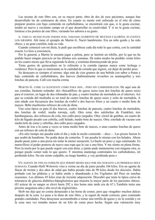 Las recetas de este libro son, en su mayor parte, obra de dos de esos pacientes, aunque han
desarrollado las de centenares de otros. En cuanto su mente esté enfocada en el reto de cómo
preparar postres con bajo contenido en carbohidratos, se encontrará con que, si le gusta cocinar,
tendrá un nuevo y excitante campo en el que desarrollar su creatividad. Y si no le gusta cocinar,
limítese a los postres de este libro, variando los sabores a su gusto.
  Sí, TODO EL MUNDO PUEDE PERDER PESO, TOMANDO ALIMENTO DE MUCHAS CALORÍAS, SI CUENTA
LOS GRAMOS. Ahí tiene el ejemplo de Martin G. Nació hambriento. Era un niño gordo y ha sido
obeso, y un gran comilón, toda su vida.
   Cuando comenzó con mi dieta, le pedí que escribiese cada día todo lo que comía, con la cantidad
exacta. Lo hizo a conciencia.
   Por lo general, a Martin le encanta jugar a pelota, pero se lastimó un tobillo, por lo que no ha
podido hacer ningún ejercicio en las últimas seis semanas. De todos modos ha perdido veinte kilos
en los cuatro meses que lleva siguiendo la dieta, y continúa disminuyendo de peso.
   Tiene gustos de quinceañero en lo referente a la comida (apenas nunca come lechuga o
verduras). Pero lo que es interesante es la cantidad de comida que ingiere, sin dejar de perder peso.
   Su desayuno es siempre el mismo: algo más de cien gramos de una bebida con sabor a frutas y
bajo contenido de carbohidratos, dos huevos (habitualmente revueltos en mantequilla) y tres
lonchas de panceta. Café con mucha crema.

   MARTIN G. COME LO SUFICIENTE COMO PARA DOS... PERO SIN CARBOHIDRATOS. He aquí una de
sus comidas, bastante estándar: dos «bocadillos» de queso suizo (usa dos lonchas de queso suizo
para el exterior, en lugar de dos rebanadas de pan, y cuatro lonchas de mortadela en el interior). Así
que su comida del mediodía es un total de cuatro lonchas de queso suizo y ocho de mortadela. A
esto añade con frecuencia dos lonchas de rosbif o dos huevos fritos y un cuarto o medio bote de
nueces. Bebe muchísimo refresco de cola de dieta.
   Una cena típica es para él dos huevos, cuatro lonchas de panceta, cuatro lonchas de mortadela,
dos lonchas de rosbif, media toronja, café. Otra cena: dos salchichas de Frankfurt, tres
hamburguesas, dos refrescos de cola, tres cafés poco cargados. Otra: cóctel de gambas, un cuarto de
kilo de hígado picado con cebolla, café helado, medio bote de nueces. Otra: estofado de vacuno con
medio kilo de carne y cebollas, dos cafés poco cargados.
   Antes de irse a la cama a veces se toma medio bote de nueces, o unas cuantas lonchas de queso
con un refresco de cola de dieta.
   «En otro tiempo me pasaba todo el día y toda la noche comiendo —dice—. Las pizzas fueron lo
que acabó de hundirme. No podía dejar de comerlas. Y me pasaba lo mismo con los helados. Ahora
puedo pasar junto a una pizza sin notar la menor sensación. La huelo un poco y sigo caminando. Es
maravilloso el poder ponerse de nuevo una ropa que le cae a uno bien. Y me siento en plena forma.
Pero la razón por la que puedo seguir con esta dieta, y jamás pude mantenerme con ninguna otra, es
porque puedo comer todo lo que quiero. Y mientras mantenga controlados los carbohidratos, iré
perdiendo kilos. No me siento culpable, no tengo hambre, y voy perdiendo peso.»

   UN AGENTE DE FINCAS COMILÓN QUE PERDIÓ MEDIO KILO POR DÍA DURANTE LAS PRIMERAS DOCE
SEMANAS. Cuando Herb Wolowitz vino a verme un día de junio pesaba 166 kilos. Era un agente de
fincas de treinta y dos años de edad que había pesado más de 90 kilos desde los dieciséis. Había
probado con las píldoras y se había unido y abandonado a los Vigilantes del Peso en muchas
ocasiones. Los últimos 45 kilos eran de reciente adquisición. Descubrí que tenía la típica curva de
tolerancia de glucosa diabético-hipoglicémica que muestra la mayor parte de los pacientes obesos.
(El azúcar de su sangre se elevó hasta 292 y tres horas más tarde era de 67.) También tenía una
presión sanguínea alta y alto nivel de triglicéridos.
   Herb me dijo que no comía demasiado a las horas de comer, pero que «tragaba» muchos dulces
después de la cena. Lo puse a la dieta de este libro, y la siguió de modo correcto, pero comiendo
grandes cantidades. Para desayunar acostumbraba a tomar una tortilla de queso y en la comida y en
la cena rara vez tomaba menos de un kilo de carne poco hecha. Según una valoración muy
 