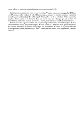 conservadora, su ración de calorías diarias era, como mínimo, de 3.000.

   CORTÓ LOS CARBOHIDRATOS PERO NO LAS CALORÍAS. Y cuatro meses más tarde pesaba 128 kilos.
¡En 17 semanas había perdido 38 kilos! El azúcar de su sangre y su presión sanguínea eran ahora
normales, su nivel de triglicéridos había bajado 75 unidades y el de su colesterol 30. Se encontraba
en plena forma, como si le hubieran dado un nuevo plazo de vida (¡lo que era cierto!). Y,
naturalmente, jamás tenía hambre. ¿Cómo iba a tenerla, comiendo esas cantidades de alimentos?
   Primero añadimos algunas verduras más, después un poco de alcohol, más tarde un poco de fruta
y finalmente las nueces. La pérdida de peso de Herb comenzó a disminuir hasta quedar en un kilo
por semana. Pero ahora es aún más feliz, porque esta nueva forma de comer no le parece una dieta.
«Estoy perdiendo peso, pero no estoy a dieta... como como un cerdo», dice alegremente. «¡Es fan-
tástico! »
 