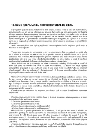 10. CÓMO PREPARAR SU PROPIO HISTORIAL DE DIETA
   Supongamos que ésta es su primera visita a mi oficina. En esta visita le haría un examen físico,
completándolo con un test de tolerancia de glucosa. Pero antes de esto, comenzaría por hacerle
algunas preguntas. Las preguntas que siguen no son las únicas que hago, pero incluyen las tres áreas
principales que es importante explorar. La primera es su historial familiar, porque nos da la
verdadera imagen en lo que se refiere a su tendencia biológica a engordar. La segunda es el historial
de lo que le ha pasado a usted con las anteriores dietas. La tercera es un análisis de su actual hábito
alimentario.
   Ahora tome una pluma o un lápiz y prepárese a contestar por escrito las preguntas que le voy a ir
haciendo en este capítulo.

   TAMBIÉN LA SALUD DE SUS HIJOS PUEDE RESULTAR BENEFICIADA. Esta operación le permitirá salir
de sí mismo y averiguar un poco acerca de su pasado, presente y probable futuro en lo que al
control de peso se refiere. Quizá tenga usted grandes sorpresas. Esta nueva visión de usted mismo
puede añadir años a su vida y una vitalidad jamás soñada a sus años. Incluso la salud de sus hijos
puede resultar beneficiada de lo que usted pueda aprender en este capítulo.
   No es posible que lea su horóscopo sin saber exactamente cuándo y dónde nació. Y es difícil
tratar con éxito su obesidad sin saber su fecha de nacimiento. (A medida que vaya leyendo
comprenderá el porqué de esto.) ¿Nació antes de que usted fuera concebido? ¿En su infancia?
¿Adolescencia? ¿Tras sus embarazos? ¿Recientemente? ¿O llegó de un modo gradual e insidioso,
imperceptiblemente en el transcurrir de los años?

   OBTENGA UNA VISIÓN DE DOCTOR DE USTED MISMO. Para cuando haya acabado de leer este libro,
lo que vamos a saber es en qué proporción su obesidad es debida al envenenamiento por
carbohidratos. Sabremos cómo, y en qué medida, esta alteración metabólica se debe a su herencia,
tipo fisiológico e historial dietético particulares. Al propio tiempo con seguridad sabremos lo que es
probable que le suceda como resultado de este alterado metabolismo de los hidratos de carbono, si
decide, pese a todo, ignorarlo.
   Cuando acabe de contestar a las preguntas que siguen, verá su propia situación con una nueva
objetividad.

   PRIMERO, HABLAREMOS DE SU FAMILIA. Haga el favor de contestar a estas preguntas en el trozo
de papel que le he pedido que tomase.
   La estatura aproximada de su madre.
   La estatura aproximada de su padre.
   ¿Cuál es el peso máximo que ha tenido su madre?
   ¿Cuál es el peso máximo que ha tenido su padre?
   (Para calcular el grado aproximado de su obesidad, si es que la hay, mire el número de
centímetros que hay por encima del metro, y a esta cantidad réstele el 10 por ciento. Por ejemplo,
una persona de 1,70 debería pesar unos 63 kilos: es decir, el resultado de restarle 7 a los 70
centímetros, que es el 10 por ciento de esta cantidad. Esto, a grosso modo, indica el peso ideal para
cualquiera... incluyéndole a usted. Para tener una idea más exacta, consulte las tablas de las páginas
395-397.)
   ¿Tiene usted hermanos y hermanas que sean obesos? ¿Cuánto? (La mayoría de aquellos cuyos
padres y familiares son obesos tienen también un problema de obesidad.)
 