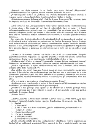 ¿Recuerda que algún miembro de su familia haya tenido diabetes? ¿Hipertensión?
¿Enfermedades del corazón? (¿Padres, abuelos, hermanos, hermanas, tíos, tías?)
   ¿Viven sus padres? Si no es así, ¿hasta qué edad vivieron? (Si murieron por causas naturales, la
respuesta sugiere bastante el punto hasta el cual se da la longevidad en su familia.)
   ¿Cuánto tiempo gozaron de buena salud? ¿Cuál fue la causa de su muerte? La respuesta a todas
las preguntas anteriores nos dan una idea de sus vulnerabilidades específicas.

   A TAL PADRE, TAL HIJO. Creo que cuando un padre y un hijo tienen la misma constitución física y
la misma altura, el hijo puede ver qué clase de enfermedades tuvo su padre, y si fueron
enfermedades del corazón, será mejor que vaya con cuidado. Creo que si usted no se fija en estos
asuntos lo más pronto posible, que siempre es ahora mismo, quizá sea demasiado tarde. Si espera
hasta tener los síntomas de diabetes o enfermedades del corazón, es indudable que habrá esperado
demasiado.
   Los niveles altos de triglicéridos, los niveles altos de colesterol, los niveles altos de insulina y los
niveles altos de azúcar en la sangre se transmiten en las familias. Esos cuatro factores de riesgo
están interrelacionados, y todos tienden a aparecer cuando existe un historial familiar de obesidad.
Si es éste su caso, es muy importante. Significa que su posibilidad vital depende en un 80 por ciento
de lo que coma (que es lo que puede gobernar esos niveles) y en lo bien que se cuide de usted
mismo.

   AHORA HABLEMOS ACERCA DE USTED Y DE LO QUE PASÓ CON sus ANTERIORES DIETAS. Le sugiero
que también escriba las respuestas a las siguientes preguntas. Servirán para ayudarle a exteriorizar
su situación, y a dejarle ver con mayor claridad en dónde se halla usted, en la vida.
   ¿Cuál es su edad? ¿Cuál es su estatura? (Cosa extraña, éste es un dato que mucha gente exagera.)
Dispóngase a ser honesto y a sorprenderse. Mídase con un metro, haciendo una señal en la pared.
   ¿Cuál es su peso ideal? Si alguna vez tuvo usted su peso ideal, lo recordará. De lo contrario,
utilice las tablas de las páginas 395-397.
   ¿Fue usted un niño gordo? Saque esas fotos de cuando era niño; o pregúnteselo a sus parientes
mayores. Si fue usted un niño gordo necesita de esta dieta más que la mayor parte de la gente
(cuanto antes ganó usted el peso, más difícil será la lucha por perderlo, y, como regla, más enfermo
está su organismo. Resulta especialmente ominoso el exceso de peso que comenzó antes de los diez
años).
   ¿Qué es lo que cree que originó, en primer lugar, su ganancia de peso?
   ¿Cuál fue su menor peso de adulto, o incluso al final de su pubertad? (Si entonces tenía usted un
buen aspecto, quizás ese peso sea aún aquel al que debe llegar.)
   ¿Cuánto es lo más que llegó usted a pesar? (Si no está usted en el máximo que haya pesado
alguna vez, recuerde que el peso máximo es aquel en el que resultaría normal que quedase
equilibrado, de no estar a dieta.)
   ¿Cuándo fue eso?

   AHORA HA LLEGADO EL MOMENTO DE MIRAR EN EL ESPEJO DE su PASADO DE DIETAS. ¿Qué dietas
ha seguido? Haga una lista de las mismas, y después de cada una de ella anote estos siete datos:
   1. Su edad.
   2. ¿Cuánto perdió?
   3. ¿Cómo se sentía en la dieta? Por ejemplo, ¿pasaba usted hambre? ¿Cuál era su nivel de
        energía? ¿Se aburría?
   4. ¿Cuánto tiempo la siguió?
   5. ¿Por qué la abandonó?
   6. ¿Cuánto peso recuperó?
   7. ¿Con qué rapidez lo recuperó?
   ¿Cuáles serían las virtudes de la dieta ideal para usted? ¿Tendría que resolver un problema de
hambre? ¿O un problema de aburrimiento? Si es alguno de los dos, es usted afortunado, pues esta
 