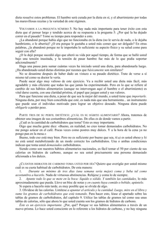 dieta resuelve estos problemas. El hambre será curada por la dieta en sí, y el aburrimiento por todas
las maravillosas recetas y la variedad de este régimen.

   VOLVAMOS A LA PREGUNTA NÚMERO 5. No hay nada más importante para tener éxito con esta
dieta que el pensar largo y tendido acerca de su respuesta a la pregunta 5: ¿Por qué la ha dejado
correr en el pasado? Tome su tiempo para responder a esto.
   ¿La abandonó porque había algo que no funcionaba en la dieta (no le servía de nada, o le dejaba
hambriento, o le aburría)? ¿O era porque le gustaba a usted más comer que ser delgado? En otras
palabras, ¿la abandonó porque no le importaba lo suficiente su aspecto físico y su salud como para
seguir con ella?
   ¿O la dejó porque sucedió algo que alteró su vida por aquel tiempo, de forma que se halló usted
bajo una tensión inusitada, y la tensión de pasar hambre fue más de lo que podía soportar
adicionalmente?
   Haga una pausa para sumar cuántas veces ha iniciado usted una dieta, para abandonarla luego.
¿Ha abandonado usted dietas distintas por razones que básicamente son similares?
   No se desanime después de haber dado un vistazo a su pasado dietético. Trate de verse a sí
mismo tal como su doctor le vería.
   Puede sacar algo muy valioso de este ejercicio. Va a recibir usted una dieta más fácil, más
agradable y más eficiente que todas las que jamás ha experimentado. Pero en lo que se refiere al
cambio de sus hábitos alimentarios (aunque no intervengan aquí el hambre o el aburrimiento) es
vital darse cuenta, con una claridad prístina, el papel que juegan usted y sus valores.
   Para que funcione una dieta, a pesar de que sea la mejor del mundo, a usted tiene que importarle.
Ninguna dieta, por muy bien concebida que esté, es nada más que una herramienta... un instrumento
que puede usar el individuo motivado para lograr un objetivo deseado. Ninguna dieta puede
obligarle a perder peso.

   PARTE TRES DE SU PERFIL DIETÉTICO: ¿CUÁL ES SU HÁBITO ALIMENTARIO? Ahora, tratemos de
obtener una imagen de sus costumbres alimenticias. De ellas es de donde vamos a partir.
   ¿Cuál es la cantidad de carbohidratos que toma? Esto es muy importante.
   Oigo que mucha gente dice: «Bueno, en realidad, no creo tomar demasiados carbohidratos. No
me pongo azúcar en el café. Pocas veces como postres muy dulces. Y a la hora de la cena ya no
pongo pan en la mesa.»
   Bueno, todo eso está muy bien. Pero no es suficiente por bueno que sea, SÍ a) es usted obeso y b)
no está usted metabolizando de un modo correcto los carbohidratos. Una o ambas condiciones
indican que toma usted demasiados carbohidratos.
   Siendo como son nuestros hábitos alimentarios nacionales, es fácil tomar el 50 por ciento de sus
calorías en hidratos de carbono, aunque no sea usted precisamente una persona demasiado
aficionada a los dulces.

   ¿CUÁNTOS HIDRATOS DE CARBONO TOMA USTED POR DÍA? Quiero que averigüe por usted mismo
cuál es su cuota habitual de carbohidratos. De esta manera:
   1.      Durante un mínimo de tres días (una semana sería mejor) coma y beba tal como
acostumbra a hacerlo. Nada de virtuosas abstinencias. Relájese y coma lo de siempre.
   2. Apunte todo lo que se mete en la boca: líquido o sólido. Y también las cantidades, lo más
aproximadamente que pueda. Lleve un bloc de notas y en cuanto haya comido o bebido, apúntelo.
   Si espera a hacerlo más tarde, es muy posible que se olvide de algo.
   3. Olvídese de las calorías. Limítese a apuntar el artículo y la cantidad. Luego, mire en el libro y
sume los gramos de carbohidratos que está tomando. Para hacer esto, léase el apartado sobre las
tablas de gramos de carbohidratos, del capítulo 9. Utilice las tablas de gramos tal como usa unas
tablas de calorías, sólo que ahora lo que usted cuenta son los gramos de hidratos de carbono.
   Éste es un ejercicio importante. ¿Por, qué? Porque ve sus hábitos alimentarios a través de un
nuevo prisma. Lo hace usted consciente en lo referente a los hidratos de carbono, y no hay ninguna
 
