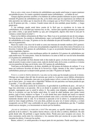 Esto es seis o siete veces el máximo de carbohidratos que puede usted tomar si espera mantener
una pérdida de peso. En cuanto a perderlo tomando tantos carbohidratos... ¡ni hablar de eso!
   Aunque algunas personas sensibles a los hidratos de carbono pueden mantener un peso razonable
tomando 60 gramos de carbohidratos por día, ya he dicho antes que mi experiencia con millares de
tales pacientes me indica que la mayoría de ellos averiguan que su Nivel Crítico de Carbohidratos
es de 40 gramos por día... o menos. Cuando toman más de esta cantidad, pasan hambre... y luego
ganan peso.
   Y, sin embargo, puede usted darse cuenta de lo fácil que es excederse en la toma de
carbohidratos en la sociedad que tenemos hoy en día... incluso para aquellas personas que piensan
que están a dieta, y que pasan hambre (¡y que, por consiguiente, algunos días tiran la casa por la
ventana y comen hasta reventar! )
   Fíjese en los hábitos alimentarios de Mary Lou. Mary Lou es la secretaria de uno de mis amigos.
No toma desayuno. Su comida es, habitualmente, sopa y un bocadillo (alrededor de 10 a 20 gramos
de carbohidratos en la sopa, 24 gramos en las dos rebanadas de pan del bocadillo y algunos gramos
más en la guarnición).
   Hacia las cuatro o las cinco de la tarde se come una manzana de tamaño mediano (20,5 gramos).
Si no cena fuera de casa, se toma una cena preparada congelada (la cena china marca Swanson es su
favorita). Contiene 40,5 gramos de carbohidratos, lo que es un promedio bastante habitual para las
cenas congeladas «ligeras».
   Mientras se calienta su cena mordisquea palitos de zanahoria (5,6 gramos de carbohidratos por
cada media taza). No toma postre. Antes de marcharse a la cama se bebe un vaso de leche desnatada
(13,4 gramos de carbohidratos).
   Como se ha portado tan bien durante todo el día (nada de queso a la hora de la pausa matutina,
nada de postre ni para comer ni para cenar, nada de alcohol antes de la cena), se premia a sí misma
con tres pastelitos de higo con la leche; otros 30,3 gramos de carbohidratos.
   Total para su día hambriento y de dieta: alrededor de 160 gramos de hidratos de carbono. Y si se
toma sus resfrescos favoritos de dieta de la Seven-Up o Pepsi, durante el día, otros 9 gramos de
carbohidratos pasan por su desprevenido gaznate con cada 170 gramos de líquido.

   VUELVA A LEER SU PROPIA BIOGRAFÍA. Lea otra vez las notas que ha tomado acerca de sí mismo.
Obtenga una imagen clara del tipo de persona que usted es, la persona cuyos hábitos alimentarios
van a tener que ser reeducados, para que ya no pueda nunca volver a comer de la forma suicida en
que lo hacía antes. ¿Le suena esto a imposible? Millares de mis pacientes son buena prueba de que
es posible. ¡ Y no sólo posible, sino indoloro!
   Pero antes debe darse cuenta de la extensión y la gravedad de su problema de peso... tal cual yo
hago tras entrevistar a un paciente. Ahí es en donde le ayudará el contestar a esas preguntas. Por
ejemplo, supongamos que es usted la señora A. Sus padres eran delgados, saludables, longevos.
Ésta es la primera vez que ha hecho usted dieta. Es usted de edad mediana, pero jamás comió
postres, jugó al tenis, mantuvo su figura. Y es sólo desde hace poco (desde que murió su esposo)
cuando la balanza le ha dicho que está usted oscilando entre cinco y seis kilos más del peso que ha
mantenido durante toda la vida. Si su historial es parecido al de la señora A, comparativamente,
usted no tiene ningún problema. Con esta dieta, perderá ese peso sin el menor esfuerzo, y evitará
recuperarlo con un NCC muy confortable de unos 60 gramos de carbohidratos por día. Y también
notará nuevas energías, y se incrementará su interés por los hombres.

   ¿ACASO SU HISTORIAL ES PARECIDO A ÉSTE? Por otra parte, su «perfil» dietético puede ser más
parecido al de la señora C. Sus padres fueron obesos y uno de ellos (o ambos), diabéticos. Ha sido
gorda desde niña. Ha probado a seguir muchas dietas. Pierde peso pero recupera con creces. En
estos momentos oscila entre los veinticinco y los cuarenta kilos por encima de su peso ideal. Le
encantan los dulces. Come por las noches.
   Bueno, señora C, es usted parecida a la mayor parte de mis pacientes. Puede usted llegar a tener
 