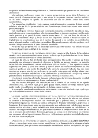 terapéutica deliberadamente desequilibrada es el fantástico cambio que produce en sus costumbres
alimenticias.
    Mis pacientes pierden peso coman más o menos, porque ésta no es una dieta de hambre. La
mayor parte de ellos come menos, pero es sólo porque lo que pueden comer en esta dieta satisface
de un modo completo su apetito. Se encuentran con que no pueden comer tanto como
acostumbraban.
    Pero algunos han perdido diez, veinte, cuarenta o más kilos mientras consumían de dos a tres mil
calorías o más por día, lo que es suficiente para demostrar que, si uno desea comer tanto, aun así
puede perder peso.
    Han perdido peso comiendo huevos con tocino para desayunar, acompañados de café con nata,
poniendo mayonesa en sus ensaladas y salsa de mantequilla en su langosta; comiendo costillas, pato
asado, pastrami y mi pastel de queso especial como postre. Y, con esta dieta, los niveles de
colesterol acostumbran a bajar y, lo que es aun más importante, también lo hacen los niveles de
triglicéridos (ya se enterarán de esto en el capítulo de recetas), si no en todos, en casi todos los
casos. Mis pacientes han perdido años con sus kilos. Han ganado energías, alegría, confianza en sí
mismos. Son personas nuevas. Y ya no controlan las calorías.
    Por eso no creo que perder peso sea una simple cuestión de contar calorías y de limitarse a hacer
funcionar el cuerpo con un déficit de las mismas.

   EL SISTEMA DE CONTROL DE CALORÍAS HA FRACASADO. La notoria falta de éxito de la medicina
ortodoxa en el tratamiento del exceso de peso no ha hecho que la profesión buscase de una forma
decidida alternativas al método de control de calorías.
   En lugar de esto, se han producido otros acontecimientos. Ha nacido, y crecido de forma
desmedida, una gigantesca industria de alimentos y bebidas de escasas calorías. La industria
farmacéutica ha producido una catarata multicolor de píldoras de dieta. ¿Y han logrado todos esos
supresores del apetito y todas esas vituallas y bebidas pobres en calorías transformarnos de una
nación de gordos en una nación de delgados? ¡Ya saben la respuesta! Cada año hay más entre
nosotros que se preocupan del exceso de peso, y con mucha razón, pues cada año hay más de entre
nosotros que, en nuestra sociedad que se va volviendo más y más sedentaria, envejecen y mueren
prematuramente de enfermedades ligadas a una dieta errónea y al exceso de peso.
   El sistema de control de calorías ha fracasado en la resolución del problema de nuestra obesidad
nacional. (Ya leerán más cosas acerca de esto en el capítulo 8.)
   Hay dos razones principales que explican por qué el control de las calorías no ha logrado
eliminarnos peso. En primer lugar, poca gente puede tolerar, durante el tiempo necesario para
perder mucho peso, el hambre que acompaña a la dieta de escasas calorías.
   Y, como ya he mencionado anteriormente, existe esa otra razón, aún más básica, que explica por
qué ha fracasado el sistema de control de las calorías.

   LA MAYOR PARTE DE LAS ENFERMEDADES DE HOY EN DÍA TIENEN UN FACTOR DE PREDISPOSICIÓN
EN COMÚN: LA INTOLERANCIA HACIA LOS CARBOBIDRATOS. A lo largo de los años un gran número
de doctores e investigadores médicos han observado que la persona obesa, el diabético, el
hipoglicémico (que es una persona que sufre de un bajo nivel de azúcar en la sangre), el propenso a
los ataques de corazón, tienen todos una cosa en común: algo anda muy mal en la forma en que sus
cuerpos utilizan el azúcar y otros carbohidratos. Esas personas no toleran los carbohidratos... a
causa de un desequilibrio metabólico. Lo que ahora necesitamos es una revolución de dietas en las
que la absorción de carbohidratos disminuya, para que sea acorde con la tolerancia de las perdonas
que no pueden tolerar los carbohidratos. Entonces, y sólo entonces, podrá ser controlado el exceso
de peso, con todos sus peligros.

   ¿POR QUÉ NO HA INVESTIGADO LA MEDICINA EL MORTÍFERO PAPELDE LOS CARBOHIDRATOS?
¿Cómo es que existen tantos «expertos» en nutrición que no se dan cuenta de la intolerancia hacia
los carbohidratos? ¿Por qué durante tanto tiempo las «autoridades» médicas han ignorado, en lugar
 
