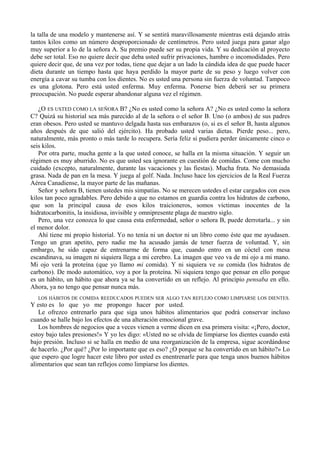 la talla de una modelo y mantenerse así. Y se sentirá maravillosamente mientras está dejando atrás
tantos kilos como un número desproporcionado de centímetros. Pero usted juega para ganar algo
muy superior a lo de la señora A. Su premio puede ser su propia vida. Y su dedicación al proyecto
debe ser total. Eso no quiere decir que deba usted sufrir privaciones, hambre o incomodidades. Pero
quiere decir que, de una vez por todas, tiene que dejar a un lado la cándida idea de que puede hacer
dieta durante un tiempo hasta que haya perdido la mayor parte de su peso y luego volver con
energía a cavar su tumba con los dientes. No es usted una persona sin fuerza de voluntad. Tampoco
es una glotona. Pero está usted enferma. Muy enferma. Ponerse bien deberá ser su primera
preocupación. No puede esperar abandonar alguna vez el régimen.

   ¿O ES USTED COMO LA SEÑORA B? ¿No es usted como la señora A? ¿No es usted como la señora
C? Quizá su historial sea más parecido al de la señora o el señor B. Uno (o ambos) de sus padres
eran obesos. Pero usted se mantuvo delgada hasta sus embarazos (o, si es el señor B, hasta algunos
años después de que salió del ejército). Ha probado usted varias dietas. Pierde peso... pero,
naturalmente, más pronto o más tarde lo recupera. Sería feliz si pudiera perder únicamente cinco o
seis kilos.
   Por otra parte, mucha gente a la que usted conoce, se halla en la misma situación. Y seguir un
régimen es muy aburrido. No es que usted sea ignorante en cuestión de comidas. Come con mucho
cuidado (excepto, naturalmente, durante las vacaciones y las fiestas). Mucha fruta. No demasiada
grasa. Nada de pan en la mesa. Y juega al golf. Nada. Incluso hace los ejercicios de la Real Fuerza
Aérea Canadiense, la mayor parte de las mañanas.
   Señor y señora B, tienen ustedes mis simpatías. No se merecen ustedes el estar cargados con esos
kilos tan poco agradables. Pero debido a que no estamos en guardia contra los hidratos de carbono,
que son la principal causa de esos kilos traicioneros, somos víctimas inocentes de la
hidratocarbonitis, la insidiosa, invisible y omnipresente plaga de nuestro siglo.
   Pero, una vez conozca lo que causa esta enfermedad, señor o señora B, puede derrotarla... y sin
el menor dolor.
   Ahí tiene mi propio historial. Yo no tenía ni un doctor ni un libro como éste que me ayudasen.
Tengo un gran apetito, pero nadie me ha acusado jamás de tener fuerza de voluntad. Y, sin
embargo, he sido capaz de entrenarme de forma que, cuando entro en un cóctel con mesa
escandinava, su imagen ni siquiera llega a mi cerebro. La imagen que veo va de mi ojo a mi mano.
Mi ojo verá la proteína (que yo llamo mi comida). Y ni siquiera ve su comida (los hidratos de
carbono). De modo automático, voy a por la proteína. Ni siquiera tengo que pensar en ello porque
es un hábito, un hábito que ahora ya se ha convertido en un reflejo. Al principio pensaba en ello.
Ahora, ya no tengo que pensar nunca más.
  LOS HÁBITOS DE COMIDA REEDUCADOS PUEDEN SER ALGO TAN REFLEJO COMO LIMPIARSE LOS DIENTES.
Y esto es lo que yo me propongo hacer por usted.
   Le ofrezco entrenarlo para que siga unos hábitos alimentarios que podrá conservar incluso
cuando se halle bajo los efectos de una alteración emocional grave.
   Los hombres de negocios que a veces vienen a verme dicen en esa primera visita: «¡Pero, doctor,
estoy bajo tales presiones!» Y yo les digo: «Usted no se olvida de limpiarse los dientes cuando está
bajo presión. Incluso si se halla en medio de una reorganización de la empresa, sigue acordándose
de hacerlo. ¿Por qué? ¿Por lo importante que es eso? ¿O porque se ha convertido en un hábito?» Lo
que espero que logre hacer este libro por usted es enentrenarle para que tenga unos buenos hábitos
alimentarios que sean tan reflejos como limpiarse los dientes.
 
