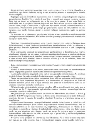 QUIZÁ, LLEGADO A ESTE PUNTO, QUIERA TENER UNAS PALABRAS CON su DOCTOR. Ahora bien, la
situación es algo distinta dado que no voy a verle a usted en persona, ni a conseguir su historial
médico completo.
   Supóngase que está tomando un medicamento para el corazón o uno para la presión sanguínea
que contiene un diurético. No es misión de este libro el sugerirle que, antes de comenzar con esta
dieta, deje de tomar un medicamento que le ha prescrito su doctor. Si está usted bajo esa
medicación, todo lo que puede hacer es preguntarle a su doctor si cree que sería mejor comenzar
con esta dieta y dejar la medicación, o seguir una dieta menos efectiva y continuar tomando el
medicamento. Personalmente, jamás tengo que preocuparme acerca de este problema con mis
pacientes, pues puedo eliminar, ajustar o sustituir cualquier medicamento, según me parezca
adecuado.
   Se lo repito: no le recomiendo que siga este régimen si está tomando un medicamento que
contenga diuréticos o anfetaminas. Ésta es una situación que exige que consulte con un médico de
cuyo juicio pueda fiarse.

   SEGUNDO: TENGA ESTAS VITAMINAS A MANO CUANDO COMIENCE CON LA DIETA. Hablemos ahora
de las vitaminas y la dieta. Comenzaré por decirle que aproximadamente el diez por cierto de la
gente que inicia esta dieta experimenta una sensación de bienestar inferior a la ideal. Siempre hay
una razón.
   Cosa sorprendente, a menudo me encuentro con que la razón es la desnutrición. Las reservas
vitamínicas y minerales son tan escasas en algunos seguidores de dietas que se requiere más de una
semana de toma de altas dosis de vitaminas y minerales para volver a completar esas reservas. Pero
al cabo de unas pocas semanas, entre el efecto de la dieta y el de las vitaminas, notará una
maravillosa explosión de energías.

   PARA LOS CALAMBRES EN LAS PIERNAS, TOME CALCIO. PARA LA FATIGA, LA RESPUESTA PUEDE SER
EL POTASIO.
   Cuando se notan calambres en las piernas, es necesario tomar calcio extra, y a menudo existe un
tipo de fatiga para el que están recomendadas cantidades suplementarias de potasio.
   Acerca de las vitaminas en general, yo no creo en las necesidades mínimas diarias. Yo confío en
las dosis óptimas. He usado megadosis de vitaminas en mi consulta, con grandes éxitos.
   Todas las compañías farmacéuticas importantes tienen tabletas o cápsulas multivitamínicas y
minerales en dosis terapéuticas. Pregúnteselo a su farmacéutico. O cómprelas en su tienda de
alimentos naturales (no es éste el lugar adecuado para entrar en la controversia acerca de las
vitaminas «naturales» contra las «sintéticas»).
   Si las exigencias mínimas diarias son una cápsula o tableta, probablemente será mejor que se
tome un par por día. Y, si es necesario, supleméntelas con otras vitaminas... una vez haya leído los
contenidos vitamínicos en la etiqueta.
   Me gusta ver que mis pacientes toman un mínimo de 800 unidades de vitamina E diarias, y
alrededor de 1.000 miligramos de vitamina C. Estimo como mínimo necesario el doble de la dosis
terapéutica de todo el espectro del complejo vitamínico B, máxime si el problema parece ser la
hipoglicemia.
   No puede usted incrementar con seguridad la dosis estándar de la vitamina A (veinticinco mil
unidades internacionales) ni de la vitamina D (cuatrocientas unidades internacionales). Pero las
llamadas sobredosis de las otras vitaminas son, simplemente, eliminadas por los riñones. Y las
necesidades en minerales y vitaminas de cada individuo varían mucho... esté o no a dieta. Lo que
puede ser una sobredosis para alguien, puede ser apenas lo necesario para su organismo,
dependiendo de varios factores: su edad, la tensión bajo la que se halle, y su historial pasado de
dietas y de medicaciones previas.
   No espere a que aparezcan los síntomas de esas deficiencias. No se limite a decir: «Me siento
muy bien, así que no las necesito.» Éste es el momento para empezar a tomar medidas protectoras.
 