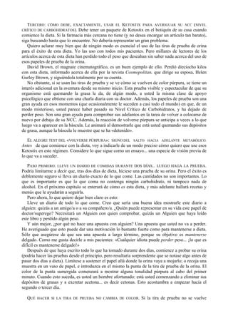 TERCERO:  CÓMO DEBE, EXACTAMENTE, USAR EL            KETOSTIX PARA AVERIGUAR SU NCC (NIVEL
CRÍTICO DE CARBOHIDRATOS). Debe tener un paquete        de Ketostix en el botiquín de su casa cuando
comience la dieta. Si la farmacia más cercana no tiene (y no desea encargar un artículo tan barato),
siga buscando hasta que lo encuentre. No debería representar un gran problema.
   Quiero aclarar muy bien que de ningún modo es esencial el uso de las tiras de prueba de orina
para el éxito de esta dieta. Yo las uso con todos mis pacientes. Pero millares de lectores de los
artículos acerca de esta dieta han perdido todo el peso que deseaban sin saber nada acerca del uso de
esos papeles de prueba de la orina.
   David Brown, el magnate cinematográfico, es un buen ejemplo de ello. Perdió dieciocho kilos
con esta dieta, informado acerca de ella por la revista Cosmopolitan, que dirige su esposa, Helen
Gurley Brown, y siguiéndola totalmente por su cuenta.
   No obstante, si se usan las tiras de prueba y se ve cómo se vuelven de color púrpura, se tiene un
interés adicional en la aventura desde su mismo inicio. Esta prueba visible y espectacular de que su
organismo está quemando la grasa le da, de algún modo, a usted la misma clase de apoyo
psicológico que obtiene con una charla diaria con su doctor. Además, los papeles de prueba son una
gran ayuda en esos momentos (que ocasionalmente le suceden a casi todo el mundo) en que, de un
modo misterioso, usted parece haber pasado su Nivel Crítico de Carbohidratos, y ha dejado de
perder peso. Son una gran ayuda para comprobar sus adelantos en la tarea de volver a colocarse de
nuevo por debajo de su NCC. Además, la reacción de volverse púrpura se anticipa a veces a lo que
luego va a aparecer en la báscula. Le animará al demostrarle que está usted quemando sus depósitos
de grasa, aunque la báscula le muestre que se ha «detenido».

   EL ALEGRE TEST DEL «VOLVERSE PÚRPURA»: SIGNO DEL SALTO HACIA ADELANTE METABÓLICO.
Antes de que comience con la dieta, voy a indicarle de un modo preciso cómo quiero que use esos
Ketostix en este régimen. Considere lo que sigue como un ensayo... una especie de visión previa de
lo que va a suceder.

   PASO PRIMERO: LLEVE UN DIARIO DE COMIDAS DURANTE DOS DÍAS... LUEGO HAGA LA PRUEBA.
Podría limitarme a decir que, tras dos días de dieta, hiciese una prueba de su orina. Pero el éxito es
doblemente seguro si lleva un diario exacto de lo que come. Las cantidades no son importantes. Lo
que es importante es que lo que coma no contenga ningún carbohidrato, ni tampoco nada de
alcohol. En el próximo capítulo se enterará de cómo es esta dieta, y más adelante hallará recetas y
menús que le ayudarán a seguirla.
   Pero ahora, lo que quiero dejar bien claro es esto:
   Lleve un diario de todo lo que come. Creo que sería una buena idea mostrarle este diario a
alguien: quizás a un amigo/a o a su compañero/a. ¿Quién puede representar en su vida este papel de
doctor/superego? Necesitará un Alguien con quien comprobar, quizás un Alguien que haya leído
este libro y perdido algún peso.
   Y aún mejor, ¿por qué no hace una apuesta con alguien? Una apuesta que usted no va a perder.
He averiguado que esto puede dar una motivación lo bastante fuerte como para mantenerse a dieta.
Sólo que asegúrese de que sea una apuesta a largo término, porque su objetivo es mantenerse
delgado. Como me gusta decirle a mis pacientes: «Cualquier idiota puede perder peso... ¡lo que es
difícil es mantenerse delgado!»
   Después de que haya escrito todo lo que ha tomado durante dos días, comience a probar su orina
(podría hacer las pruebas desde el principio, pero resultaría sorprendente que se notase algo antes de
pasar dos días a dieta). Limítese a sostener el papel allá donde la orina vaya a mojarlo; o recoja una
muestra en un vaso de papel, e introduzca en el mismo la punta de la tira de prueba de la orina. El
color de la punta sumergida comenzará a mostrar alguna tonalidad púrpura al cabo del primer
minuto. Cuando esto suceda, es usted un hombre afortunado: está usted comenzando a eliminar sus
depósitos de grasas y a excretar acetona... es decir cetonas. Esto acostumbra a empezar hacia el
segundo o tercer día.

   QUÉ   HACER SI LA TIRA DE PRUEBA NO CAMBIA DE COLOR.           Si la tira de prueba no se vuelve
 