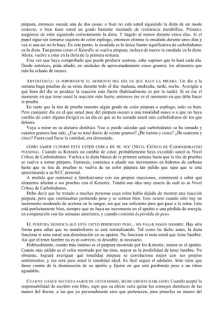 púrpura, entonces sucede una de dos cosas: o bien no está usted siguiendo la dieta de un modo
correcto, o bien tiene usted un grado bastante inusitado de resistencia metabólica. Primero,
asegúrese de estar siguiendo correctamente la dieta. Y hágalo al menos durante cinco días. Si el
papel sigue sin tornarse siquiera de color espliego, entonces elimine la ensalada durante unos días y
vea si aun así no lo hace. En este punto, la ensalada es la única fuente significativa de carbohidratos
en la dieta. Tan pronto como el Ketosfix se vuelva púrpura, incluya de nuevo la ensalada en la dieta.
Ahora, vuelve a estar en la dieta de la primera semana.
   Una vez que haya comprobado que puede producir acetona, cabe suponer que lo hará cada día.
Desde entonces, poda añadir, en unidades de aproximadamente cinco gramos, los alimentos que
más ha echado de menos.

   ADVERTENCIA: ES IMPORTANTE EL MOMENTO DEL DÍA EN QUE HACE LA PRUEBA. Un día a la
semana haga pruebas de su orina durante todo el día: mañana, mediodía, tarde, noche. Averigüe a
qué hora del día se produce la reacción más fuerte (habituabnente es por la tarde). Si es ése el
momento en que tiene usted la reacción más fuerte, entonces ése es el momento en que debe hacer
la prueba.
   En tanto que la tira de prueba muestre algún grado de color púrpura o espliego, todo va bien.
Pero cualquier día en el que usted pase del púrpura oscuro a una tonalidad suave o a que no haya
cambio de color alguno (beige) es un día en que se ha tomado usted más carbohidratos de los que
debiera.
   Vaya a mirar en su dietario dietético. Vea si puede calcular qué carbohidratos se ha tomado y
cuántos gramos han sido. ¿Fue su total diario de veinte gramos? ¿De treinta y cinco? ¿De cuarenta y
cinco? Fuera cual fuese la cantidad, era demasiado.
   CÓMO SABER CUÁNDO ESTÁ USTED CERCA DE SU NCC (NIVEL CRÍTICO DE CARBOHIDRATOS)
PERSONAL.   Cuando su Ketostix no cambie de color, probablemente haya excedido usted su Nivel
Crítico de Carbohidratos. Vuelva a la dieta básica de la primera semana hasta que la tira de pruebas
se vuelva a tornar púrpura. Entonces, comience a añadir sus incrementos en hidratos de carbono
hasta que su tira de pruebas se vuelva de un color púrpura tan pálido que sepa que se está
aproximando a su NCC personal.
   A medida que comience a familiarizarse con sus propias reacciones, comenzará a saber qué
alimentos afectan a sus pruebas con el Ketostix. Tendrá una idea muy exacta de cuál es su Nivel
Crítico de Carbohidratos.
   Debo decir que he tratado a muchas personas cuya orina había dejado de mostrar una reacción
púrpura, pero que continuaban perdiendo peso y se sentían bien. Esto ocurre cuando sólo hay un
incremento moderado de acetona en la sangre, sin que sea suficiente para que pase a la orina. Esto
está perfectamente bien, siempre que no haya un incremento en el apetito o una pérdida de energía,
en comparación con las semanas anteriores, y cuando continúa la pérdida de peso.

   EL PÚRPURA SIGNIFICA QUE ESTÁ USTED PERDIENDO PESO... SIN PASAR JAMÁS HAMBRE. Hay otra
forma para saber que su metabolismo se está normalizando. Tal como he dicho antes, la dieta
funciona si nota usted una disminución en su apetito. No funciona si nota usted que tiene hambre.
Así que el tener hambre no es ni correcto, ni deseable, ni necesario.
   Habitualmente, cuanto más intenso es el púrpura mostrado por los Ketostix, menor es el apetito.
Cuanto más pálido es el color mostrado por las tiras, mayor es la posibilidad de tener hambre. No
obstante, logrará averiguar qué tonalidad púrpura se correlaciona mejor con sus propios
sentimientos, y ésa será para usted la tonalidad ideal. Es fácil seguir el adelanto. Sólo tiene que
darse cuenta de la disminución de su apetito y fijarse en que está perdiendo peso a un ritmo
agradable.

   CUARTO: LO QUE NECESITA SABER DE USTED MISMO, MÉDICAMENTE HABLANDO. Cuando acepté la
responsabilidad de escribir este libro, supe que su efecto sería quitar los consejos dietéticos de las
manos del doctor, a las que yo personalmente creo que pertenecen, para ponerlos en manos del
 