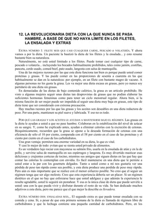 12. LA REVOLUCIONARIA DIETA CON LA QUE NUNCA SE PASA
       HAMBRE, A BASE DE QUE NO HAYA LÍMITE EN LOS FILETES,
       LA ENSALADA Y EXTRAS
   EXTRA NÚMERO 1: FILETE MÁS QUE CASI CUALQUIER CARNE, PESCADO o VOLATERÍA. Y ahora
vamos a por la dieta. Un paciente la bautizó la dieta de los filetes y la ensalada... y esto resume
bastante bien su naturaleza.
   Naturalmente, no está usted limitado a los filetes. Puede tomar casi cualquier tipo de carne,
pescado o volatería... incluyendo los bocados habitualmente prohibidos, tales como jamón, costillas,
panceta, cerdo asado, comed beef, pato asado, langosta con salsa de mantequilla.
   Una de las mejores razones por las que esta dieta funciona tan bien es porque puede usted comer
proteínas y grasas. Y las puede comer en las proporciones de sesenta a cuarenta en las que
habitualmente se dan en la naturaleza: por ejemplo, en un filete con bastante magro de vacuno. A
algunas personas no les gusta la grasa. Les va mejor una dieta escasa en grasas, pero yo nunca soy
partidario de una dieta sin grasas.
   En demasiadas de las dietas de bajo contenido calórico, la grasa es un artículo prohibido. He
visto a algunas mujeres seguir unas dietas tan desprovistas de grasas que no podían elaborar las
suficientes hormonas femeninas como para tener un ciclo menstrual regular. Ahora bien, si la
misma función de ser mujer puede ser impedida al seguir una dieta muy baja en grasas, este tipo de
dieta tiene que ser considerado con extrema precaución.
   Hay muchas razones por las que las grasas y los aceites son deseables en una dieta reductora de
peso. Por una parte, mantienen su piel suave y lubricada. Y eso no es todo.

   POR QUÉ LAS GRASAS Y LOS ACEITES LE AYUDAN A MANTENERSE BAJO EL RÉGIMEN. Las grasas en
la dieta le ayudan a usted a que no pase hambre. Colaboran en la estabilización del nivel de azúcar
en su sangre. Y, como he explicado antes, ayudan a eliminar calorías con la excreción de cetonas.
Bioquímicamente, recuerden que la grasa se opone a la deseada formación de cetonas con una
eficiencia de sólo el 10 por ciento, comparada con el 58 por ciento en el caso de las proteínas y el
ciento por ciento en el caso de los carbohidratos.
   Una gran ventaja: permiten una enorme variedad en su dieta, lo que es vital.
   Y casi lo mejor de todo: evitan que se sienta usted privado de alimentos.
   Es un verdadero lujo rociar con mayonesa su salmón frío, usarla en la ensalada de atún y en la de
pollo, y servirse salsa de mantequilla en sus espárragos y langosta. Es muy divertido masticar esas
deliciosas y crujientes cortezas de tocino, mientras sus amigos que siguen dietas en las que hay que
contar las calorías lo contemplan con envidia. Es fácil mantenerse en una dieta que le permite a
usted estar a la par con los gourmets delgados. Tanto a usted como a mí nos gustaría ver una
pérdida de peso tan rápida como sea posible, y esta dieta produce una perdida de peso muy rápida.
Pero aún es más importante que se realice con el menor esfuerzo posible. No creo que el seguir un
régimen tenga que ser algo molesto. Creo que esta experiencia debería ser un placer. Si un régimen
dietético en el que no hay que esforzarse hace que usted adelgace y que además la experiencia le
resulte agradable, usted lo seguirá sin pestañear. Y esa es la única clase de dieta que puede servirle a
usted: una con la que pueda vivir y disfrutar durante el resto de su vida. Se han dedicado muchos
adjetivos a esta dieta, pero me parece que el que mejor la describe es llevadera.

   EXTRA NÚMERO DOS: ENSALADAS MÁS... El segundo extra es que puede tomar ensalada con su
comida y cena. Sí, a pesar de que esta primera semana de la dieta es llamada de régimen libre de
carbohidratos y que la lechuga contiene una pequeña cantidad de carbohidratos. Pero, en los
 