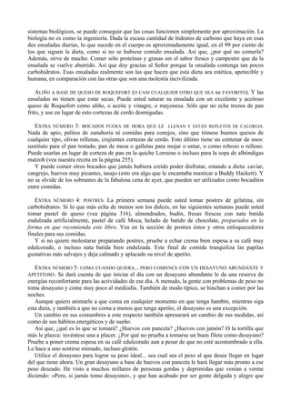 sistemas biológicos, se puede conseguir que las cosas funcionen simplemente por aproximación. La
biología no es como la ingeniería. Dada la escasa cantidad de hidratos de carbono que haya en esas
dos ensaladas diarias, lo que sucede en el cuerpo es aproximadamente igual, en el 99 por ciento de
los que siguen la dieta, como si no se hubiese comido ensalada. Así que, ¿por qué no comerla?
Además, sirve de mucho. Comer sólo proteínas y grasas sin el sabor fresco y campestre que da la
ensalada se vuelve aburrido. Así que doy gracias al Señor porque la ensalada contenga tan pocos
carbohidratos. Esas ensaladas realmente son las que hacen que esta dieta sea estética, apetecible y
humana, en comparación con las otras que son una molestia incivilizada.

    ALIÑO A BASE DE QUESO DE ROQUEFORT (O CASI CUALQUIER OTRO QUE SEA su FAVORITO). Y las
ensaladas no tienen que estar secas. Puede usted saturar su ensalada con un excelente y aceitoso
queso de Roquefort como aliño, o aceite y vinagre, o mayonesa. Sólo que no eche trozos de pan
frito, y use en lugar de esto cortezas de cerdo desmigadas.

   EXTRA NÚMERO 3: BOCADOS FUERA DE HORA QUE LE LLENAN Y ESTÁN REPLETOS DE CALORÍAS.
Nada de apio, palitos de zanahoria ni comidas para conejos, sino que tómese buenos quesos de
cualquier tipo, olivas rellenas, crujientes cortezas de cerdo. Esto último tiene un centenar de usos:
sustituto para el pan tostado, pan de mesa o galletas para mojar o untar, o como rebozo o relleno.
Puede usarlas en lugar de corteza de pan en la quiche Lorraine o incluso para la sopa de albóndigas
matzoh (vea nuestra receta en la página 255).
   Y puede comer otros bocados que jamás hubiera creído poder disfrutar, estando a dieta: caviar,
cangrejo, huevos muy picantes, tasajo (esto era algo que le encantaba masticar a Buddy Hackett). Y
no se olvide de los sobrantes de la fabulosa cena de ayer, que pueden ser utilizados como bocaditos
entre comidas.

   EXTRA NÚMERO 4: POSTRES. La primera semana puede usted tomar postres de gelatina, sin
carbohidratos. Si lo que más echa de menos son los dulces, en las siguientes semanas puede usted
tomar pastel de queso (vea página 316), almendrados, budín, fresas frescas con nata batida
endulzada artificialmente, pastel de café Moca, helado de batido de chocolate, preparados en la
forma en que recomienda este libro. Vea en la sección de postres éstos y otros enloquecedores
finales para sus comidas.
   Y si no quiere molestarse preparando postres, pruebe a echar crema bien espesa a su café muy
edulcorado, o incluso nata batida bien endulzada. Este final de comida tranquiliza las papilas
gustativas más salvajes y deja calmado y aplacado su nivel de apetito.

   EXTRA NÚMERO 5: COMA CUANDO QUIERA... PERO COMIENCE CON UN DESAYUNO ABUNDANTE Y
APETITOSO. Se dará cuenta de que iniciar el día con un desayuno abundante le da una reserva de
energías reconfortante para las actividades de ese día. A menudo, la gente con problemas de peso no
toma desayuno y come muy poco al mediodía. También de modo típico, se hinchan a comer por las
noches.
   Aunque quiero animarle a que coma en cualquier momento en que tenga hambre, mientras siga
esta dieta, y también a que no coma a menos que tenga apetito, el desayuno es una excepción.
   Un cambio en sus costumbres a este respecto también apresurará un cambio de sus medidas, así
como de sus hábitos energéticos y de sueño.
   Así que, ¿qué es lo que se tomará? ¿Huevos con panceta? ¿Huevos con jamón? O la tortilla que
más le plazca: invéntese una a placer. ¿Por qué no prueba a tomarse un buen filete como desayuno?
Pruebe a poner crema espesa en su café edulcorado aun a pesar de que no esté acostumbrado a ella.
Le hace a uno sentirse mimado, incluso glotón.
   Utilice el desayuno para lograr su peso ideal... sea cual sea el peso al que desee llegar en lugar
del que tiene ahora. Un gran desayuno a base de huevos con panceta le hará llegar más pronto a ese
peso deseado. He visto a muchos millares de personas gordas y deprimidas que venían a verme
diciendo: «Pero, si jamás tomo desayuno», y que han acabado por ser gente delgada y alegre que
 