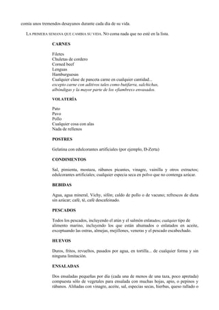 comía unos tremendos desayunos durante cada día de su vida.

  LA PRIMERA SEMANA QUE CAMBIA SU VIDA. NO coma nada que no esté en la lista.

                CARNES

                Filetes
                Chuletas de cordero
                Corned beef
                Lenguas
                Hamburguesas
                Cualquier clase de panceta carne en cualquier cantidad...
                excepto carne con aditivos tales como butifarra, salchichas,
                albóndigas y la mayor parte de los «fiambres» envasados.

                VOLATERÍA

                Pato
                Pavo
                Pollo
                Cualquier cosa con alas
                Nada de rellenos

                POSTRES

                Gelatina con edulcorantes artificiales (por ejemplo, D-Zerta)

                CONDIMENTOS

                Sal, pimienta, mostaza, rábanos picantes, vinagre, vainilla y otros extractos;
                edulcorantes artificiales; cualquier especia seca en polvo que no contenga azúcar.

                BEBIDAS

                Agua, agua mineral, Vichy, sifón; caldo de pollo o de vacuno; refrescos de dieta
                sin azúcar; café, té, café descafeinado.

                PESCADOS

                Todos los pescados, incluyendo el atún y el salmón enlatados; cualquier tipo de
                alimento marino, incluyendo los que están ahumados o enlatados en aceite,
                exceptuando las ostras, almejas, mejillones, veneras y el pescado escabechado.

                HUEVOS

                Duros, fritos, revueltos, pasados por agua, en tortilla... de cualquier forma y sin
                ninguna limitación.

                ENSALADAS

                Dos ensaladas pequeñas por día (cada una de menos de una taza, poco apretada)
                compuesta sólo de vegetales para ensalada con muchas hojas, apio, o pepinos y
                rábanos. Aliñadas con vinagre, aceite, sal, especias secas, hierbas, queso rallado o
 