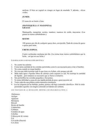 anchoas. O bien un vegetal en vinagre en lugar de ensalada. Y además... olivas
                verdes.

                ZUMOS

                El zumo de un limón o lima.

                (MANTEQUILLA Y MAYONESA)
                GRASAS

                Mantequilla, margarina, aceites, manteca, manteca de cerdo, mayonesa. (Las
                grasas no tienen carbohidratos.)

                QUESO

                100 gramos por día de cualquier queso duro, envejecido. Nada de crema de queso
                o queso para untar.

                CREMA ESPESA

                Cuatro cucharadas medianas por día. (La crema tiene menos carbohidratos que la
                leche... así que no use leche.)

LAS REGLAS DE LA REVOLUCIÓN DIETÉTICA

1.   No cuente las calorías.
2.   Coma tanta cantidad de las comidas permitidas como le sea necesaria para evitar el hambre.
3.   No coma cuando no tenga hambre.
4.   No crea que debe terminar todo lo que tiene en el plato, sólo porque está ahí.
4.   Beba tanta agua o líquidos libres de calorías como requiera su sed. No restrinja la cantidad
     de líquido... pero tampoco es necesario que se fuerce a tomarlos.
6.   Son preferibles las comidas pequeñas y frecuentes.
7.   Si siente debilidad a causa de una rápida pérdida de peso, quizá necesite sal.
8.   Tome cada día una píldora multivitamínica extrafuerte.
9.   Lea las etiquetas de las bebidas, jarabes, postres «de bajo contenido calorífico». Sólo le están
     permitidos aquellos sin ningún contenido en hidratos de carbono,
LOS VEGETALES DE LA REVOLUCIÓN DIETÉTICA (NO APLICABLES AL NIVEL 1).


Abelmosco
Acelgas
Aguacate
Berenjena
Bróculi
Brotes de bambú
Calabacines
Calabaza
Castañas de agua
Cebollas
Cidracayote de verano
Col
Col ácida (chucrut)
Col china
 