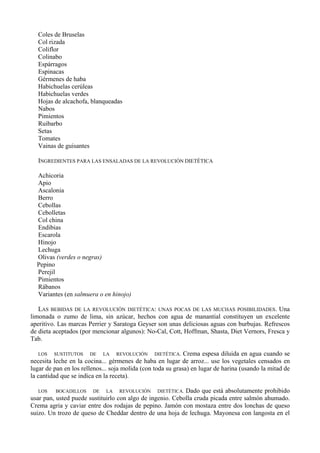 Coles de Bruselas
   Col rizada
   Coliflor
   Colinabo
   Espárragos
   Espinacas
   Gérmenes de haba
   Habichuelas cerúleas
   Habichuelas verdes
   Hojas de alcachofa, blanqueadas
   Nabos
   Pimientos
   Ruibarbo
   Setas
   Tomates
   Vainas de guisantes

   INGREDIENTES PARA LAS ENSALADAS DE LA REVOLUCIÓN DIETÉTICA

  Achicoria
  Apio
  Ascalonia
  Berro
  Cebollas
  Cebolletas
  Col china
  Endibias
  Escarola
  Hinojo
  Lechuga
  Olivas (verdes o negras)
  Pepino
  Perejil
  Pimientos
  Rábanos
  Variantes (en salmuera o en hinojo)

   LAS BEBIDAS DE LA REVOLUCIÓN DIETÉTICA: UNAS POCAS DE LAS MUCHAS POSIBILIDADES. Una
limonada o zumo de lima, sin azúcar, hechos con agua de manantial constituyen un excelente
aperitivo. Las marcas Perrier y Saratoga Geyser son unas deliciosas aguas con burbujas. Refrescos
de dieta aceptados (por mencionar algunos): No-Cal, Cott, Hoffman, Shasta, Diet Vernors, Fresca y
Tab.

   LOS SUSTITUTOS DE LA REVOLUCIÓN DIETÉTICA. Crema espesa diluida en agua cuando se
necesita leche en la cocina... gérmenes de haba en lugar de arroz... use los vegetales censados en
lugar de pan en los rellenos... soja molida (con toda su grasa) en lugar de harina (usando la mitad de
la cantidad que se indica en la receta).

   LOS    BOCADILLOS DE LA REVOLUCIÓN DIETÉTICA. Dado que está absolutamente prohibido
usar pan, usted puede sustituirlo con algo de ingenio. Cebolla cruda picada entre salmón ahumado.
Crema agria y caviar entre dos rodajas de pepino. Jamón con mostaza entre dos lonchas de queso
suizo. Un trozo de queso de Cheddar dentro de una hoja de lechuga. Mayonesa con langosta en el
 