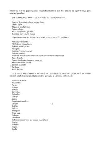 interior de todo un pepino partido longitudinalmente en dos. Use endibia en lugar de miga para
untar en las salsas.

  LAS GUARNICIONES PARA ENSALADA DE LA REVOLUCIÓN DIETÉTICA.

  Corteza de cerdo (en lugar de pan frito)
  Crema agria
  Migas de chicharrones
  Queso rallado
  Setas a la plancha, picadas.
  Yema de huevo duro, picada
  LOS ENTREMESES O BOCADITOS ENTRE HORA DE LA REVOLUCIÓN DIETÉTICA


  Alas de pollo asadas
  Albóndigas (sin aditivos)
  Baken-ets con queso
  Foie-gras
  Gambas (con mayonesa)
  Huevos picantes
  Jalea con picadillo (sin endulzar o con edulcorantes artificiales)
  Patas de pollo
  Queso (cualquier tipo duro, en tacos)
  Salchichas estilo cóctel
  Salmón ahumado
  Sardinas
  Steak Tartare

  LO QUE ESTÁ ABSOLUTAMENTE PROHIBIDO EN LA REVOLUCIÓN DIETÉTICA.             (Ésta no es en lo más
mínimo, una lista completa.) Para usted, lo que sigue es veneno... no lo olvide.

  Almidón de maíz
  Anacardos
  Arroz
  Azúcar
  Batatas
  Bizcochos
  Buñuelos
  Catsup
  Cereal
  Condimentos dulces
  Chicle                                            J|
  Dátiles
  Dulces
  Espagueti
  Fruta seca
  Galletas
  Guisantes
  Habichuelas (excepto las verdes o cerúleas)
  Harina
  Helados
  Higos
  Jarabe
 