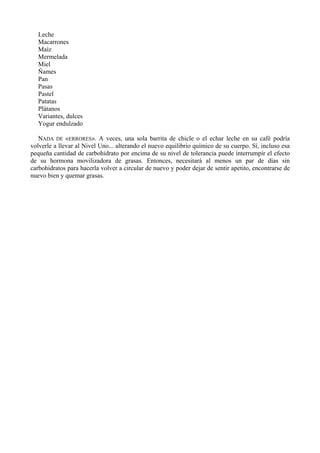 Leche
  Macarrones
  Maíz
  Mermelada
  Miel
  Ñames
  Pan
  Pasas
  Pastel
  Patatas
  Plátanos
  Variantes, dulces
  Yogur endulzado

   NADA DE «ERRORES». A veces, una sola barrita de chicle o el echar leche en su café podría
volverle a llevar al Nivel Uno... alterando el nuevo equilibrio químico de su cuerpo. Sí, incluso esa
pequeña cantidad de carbohidrato por encima de su nivel de tolerancia puede interrumpir el efecto
de su hormona movilizadora de grasas. Entonces, necesitará al menos un par de días sin
carbohidratos para hacerla volver a circular de nuevo y poder dejar de sentir apetito, encontrarse de
nuevo bien y quemar grasas.
 