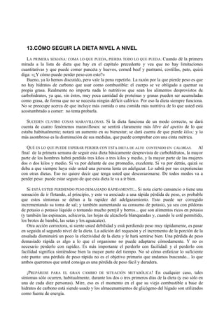 13.CÓMO SEGUIR LA DIETA NIVEL A NIVEL
   LA PRIMERA SEMANA: COMA LO QUE PUEDA, PIERDA TODO LO QUE PUEDA. Cuando dé la primera
mirada a la lista de dieta que hay en el capítulo precedente y vea que no hay limitaciones
cuantitativas y que puede comer panceta y huevos, corned beef y pastrami, costillas, pato, quizá
diga: «¿Y cómo puedo perder peso con esto?»
   Bueno, ya lo hemos discutido, pero vale la pena repetirlo. La razón por la que pierde peso es que
no hay hidratos de carbono que usar como combustible: el cuerpo se ve obligado a quemar su
propia grasa. Realmente no importa nada lo nutritivos que sean los alimentos desprovistos de
carbohidratos, ya que, sin éstos, muy poca cantidad de proteínas y grasas pueden ser acumuladas
como grasa, de forma que no se necesita ningún déficit calórico. Por eso la dieta siempre funciona.
No se preocupe acerca de que incluye más comida o una comida más nutritiva de lo que usted está
acostumbrado a comer: no tema probarla.

   SUCEDEN CUATRO COSAS MARAVILLOSAS. Si la dieta funciona de un modo correcto, se dará
cuenta de cuatro fenómenos maravillosos: se sentirá claramente más libre del apetito de lo que
estaba habitualmente; notará un aumento en su bienestar; se dará cuenta de que pierde kilos; y lo
más asombroso es la disminución de sus medidas, que puede comprobar con una cinta métrica.

   QUÉ ES LO QUE PUEDE ESPERAR PERDER CON ESTA DIETA DE ALTO CONTENIDO EN CALORÍAS. Al
final de la primera semana de seguir esta dieta básicamente desprovista de carbohidratos, la mayor
parte de los hombres habrá perdido tres kilos o tres kilos y medio, y la mayor parte de las mujeres
dos o dos kilos y medio. Si va por delante de ese promedio, excelente. Si va por detrás, quizá se
deba a que siempre haya sido usted una persona lenta en adelgazar. Lo sabrá por sus experiencias
con otras dietas. Eso no quiere decir que tenga usted que descorazonarse. De todos modos va a
perder peso: puede estar seguro de que esta dieta le va a ir bien.

   Si ESTÁ USTED PERDIENDO PESO DEMASIADO RÁPIDAMENTE... Si nota cierto cansancio o tiene una
sensación de ir flotando, al principio, y esto va asociado a una rápida pérdida de peso, es probable
que estos síntomas se deban a la rapidez del adelgazamiento. Esto puede ser corregido
incrementando su toma de sal; y también aumentando su consumo de potasio, ya sea con píldoras
de potasio o potasio líquido o tomando mucho perejil y berros... que son alimentos ricos en potasio
(y también las espinacas, achicoria, las hojas de alcachofa blanqueadas y, cuando le esté permitido,
los brotes de bambú, las setas y los aguacates).
   Otra acción correctora, si siente usted debilidad y está perdiendo peso muy rápidamente, es pasar
en seguida al segundo nivel de la dieta. La adición del requesón y el incremento de la porción de la
ensalada disminuirá un poco la efectividad de la dieta y le hará sentirse bien. Una pérdida de peso
demasiado rápida es algo a lo que el organismo no puede adaptarse cómodamente. Y no es
necesario perderlo con rapidez. Es más importante el perderlo con facilidad: y el perderlo con
facilidad significa sintiéndose bien la mayor parte del tiempo. No sé cómo enfatizar lo suficiente
este punto: una pérdida de peso rápida no es el objetivo primario que andamos buscando... lo que
ambos queremos que usted consiga es una pérdida de peso fácil y duradera.

   ¡PREPÁRESE PARA EL GRAN CAMBIO DE SITUACIÓN METABÓLICA! En cualquier caso, tales
síntomas sólo ocurren, habitualmente, durante los dos o tres primeros días de la dieta (y eso sólo en
una de cada diez personas). Mire, eso es el momento en el que su viejo combustible a base de
hidratos de carbono está siendo usado y los almacenamientos de glicógeno del hígado son utilizados
como fuente de energía.
 